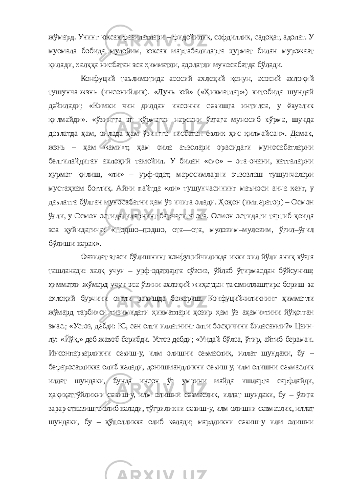 жўмард. Унинг юксак фазилатлари – фидойилик, софдиллик, садоқат, адолат. У муомала бобида мулойим, юксак мартабалиларга ҳурмат билан мурожаат қилади, халққа нисбатан эса ҳимматли, адолатли муносабатда бўлади. Конфуций таълимотида асосий ахлоқий қонун, асосий ахлоқий тушунча-жэнь (инсонийлик). «Лунь юй» («Ҳикматлар») китобида шундай дейилади; «Кимки чин дилдан инсонни севишга интилса, у ёвузлик қилмайди». «ўзингга эп кўрмаган нарсани ўзгага муносиб кўрма, шунда давлатда ҳам, оилада ҳам ўзингга нисбатан ёвлик ҳис қилмайсан». Демак, жэнь – ҳам жамият, ҳам оила аъзолари орасидаги муносабатларни белгилайдиган ахлоқий тамойил. У билан «сяо» – ота-онани, катталарни ҳурмат қилиш, «ли» – урф-одат, маросимларни эъзозлаш тушунчалари мустаҳкам боғлиқ. Айни пайтда «ли» тушунчасининг маъноси анча кенг, у давлатга бўлган муносабатни ҳам ўз ичига олади. Ҳоқон (император) – Осмон ўғли, у Осмон остидагиларнинг барчасига ота. Осмон остидаги тартиб-қоида эса қуйидагича: «Подшо–подшо, ота—ота, мулозим–мулозим, ўғил–ўғил бўлиши керак». Фазилат эгаси бўлишнинг конфуцийчиликда икки хил йўли аниқ кўзга ташланади: халқ учун – урф-одатларга сўзсиз, ўйлаб ўтирмасдан бўйсуниш; ҳимматли жўмард учун эса ўзини ахлоқий жиҳатдан такомиллаштира бориш ва ахлоқий бурчини онгли равишда бажариш. Конфуцийчиликнинг ҳимматли жўмард тарбияси тизимидаги ҳикматлари ҳозир ҳам ўз аҳамиятини йўқотган эмас.; «Устоз, дебди: Ю, сен олти иллатнинг олти босқичини биласанми?» Цзин- лу: «Йўқ,» деб жавоб берибди. Устоз дебди; «Ундай бўлса, ўтир, айтиб бераман. Инсонпарварликни севиш-у, илм олишни севмаслик, иллат шундаки, бу – бефаросатликка олиб келади, донишмандликни севиш-у, илм олишни севмаслик иллат шундаки, бунда инсон ўз умрини майда ишларга сарфлайди, ҳақиқатгўйликни севиш-у, илм олишни севмаслик, иллат шундаки, бу – ўзига зарар етказишга олиб келади, тўғриликни севиш-у, илм олишни севмаслик, иллат шундаки, бу – қўполликка олиб келади; мардликни севиш-у илм олишни 