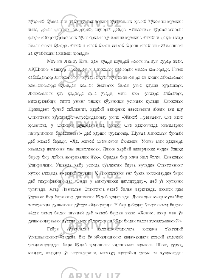 йўқотиб бўлмагани каби зўравонликни зўравонлик қилиб йўқотиш мумкин эмас, деган фикрни билдириб, шундай дейди: «Инсоният зўравонлкидан фақат ғайиризўравонлик йўли орқали қутилиши мумкин. Ғазабни фақат меҳр билан енгса бўлади. Ғазабга ғазаб билан жавоб бериш ғазабнинг ёйилишига ва кучайишига хизмат қилади». Мартин Лютер Кинг ҳам худди шундай ғояни илгари сурар экан, АҚШнинг машҳур Президенти Линкольн ҳаётидан мисол келтиради. Нима сабабдандир Линколннинг кўрарга кўзи йўқ Стэнтон деган киши сайловолди компаниясида қўлидан келган ёмонлик билан унга қарши курашади. Линкольнни ҳар қадамда ерга уради, минг хил гуноҳда айблайди, масхаралайди, хатто унинг ташқи кўриниши устидан кулади. Линкольн Президент бўлиб сайлангач, ҳарбий вазирлик лавозимига айнан ана шу Стэнтонни кўрсатади. Атрофидагилар унга: «Жаноб Президент, Сиз хато қиляпсиз, у Сизнинг душманингиз, унинг Сиз ҳақингизда нималарни гапирганини биласизми?!» деб қарши турадилар. Шунда Линкольн бундай деб жавоб беради: «Ҳа, жаноб Стэнтонни биламан. Унинг мен ҳақимда нималар деганини ҳам эшитганман. Лекин ҳарбий вазирликка ундан бошқа бирор бир лойиқ америкалик йўқ». Орадан бир неча йил ўтгач, Линкольн ўлдирилади. Ўшанда қабр устида сўзланган барча нутқдан Стэнтоннинг нутқи алоҳида ажралиб туради. У, Линкольнни энг буюк инсонлардан бири деб таърифлайди ва: «Энди у мангуликка дахлдордир», деб ўз нутқини тугатади. Агар Линкольн Стэнтонга ғазаб билан қараганда, иккиси ҳам ўлгунча бир-бирининг душмани бўлиб қолар эди. Линкольн меҳр-муҳаббат воситасида душманни дўстга айлантирди. У бир пайтлар ўзига савол берган аёлга савол билан шундай деб жавоб берган экан: «Хоним, ахир мен ўз душманларимни дўстларимга айлантириш йўли билан ҳалок этмаяпманми?!» Ғайри зўравонлик ахлоқшунослигига қисқача тўхталиб ўтишимизнинг ўзидаёқ, биз бу йўналишнинг келажакдаги асосий ахлоқий таълимотлардан бири бўлиб қолишини илғашимиз мумкин. Шахс, гуруҳ, миллат, халқлар ўз истакларини, мавжуд мустабид тузум ва ҳукуматдан 