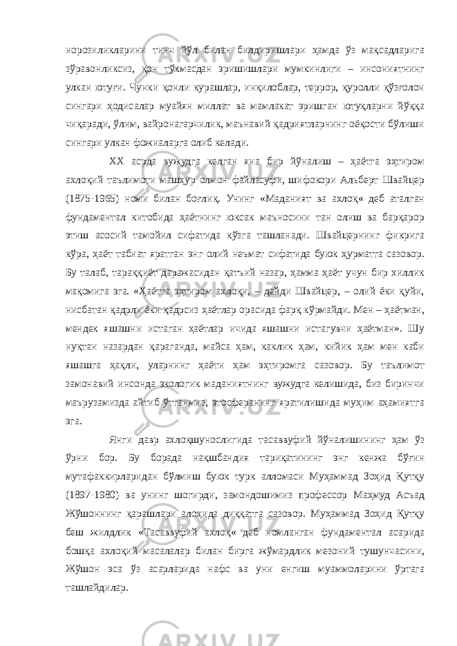 норозиликларини тинч йўл билан билдиришлари ҳамда ўз мақсадларига зўравонликсиз, қон тўкмасдан эришишлари мумкинлиги – инсониятнинг улкан ютуғи. Чунки қонли курашлар, инқилоблар, террор, қуролли қўзғолон сингари ҳодисалар муайян миллат ва мамлакат эришган ютуқларни йўққа чиқаради, ўлим, вайронагарчилик, маънавий қадриятларнинг оёқости бўлиши сингари улкан фожиаларга олиб келади. ХХ асрда вужудга келган яна бир йўналиш – ҳаётга эҳтиром ахлоқий таълимоти машҳур олмон файласуфи, шифокори Альберт Швайцер (1875-1965) номи билан боғлиқ. Унинг «Маданият ва ахлоқ« деб аталган фундаментал китобида ҳаётнинг юксак маъносини тан олиш ва барқарор этиш асосий тамойил сифатида кўзга ташланади. Швайцернинг фикрига кўра, ҳаёт табиат яратган энг олий неъмат сифатида буюк ҳурматга сазовор. Бу талаб, тараққиёт даражасидан қатъий назар, ҳамма ҳаёт учун бир хиллик мақомига эга. «Ҳаётга эҳтиром ахлоқи, – дейди Швайцер, – олий ёки қуйи, нисбатан қадрли ёки қадрсиз ҳаётлар орасида фарқ кўрмайди. Мен – ҳаётман, мендек яшашни истаган ҳаётлар ичида яшашни истагувчи ҳаётман». Шу нуқтаи назардан қараганда, майса ҳам, каклик ҳам, кийик ҳам мен каби яшашга ҳақли, уларнинг ҳаёти ҳам эҳтиромга сазовор. Бу таълимот замонавий инсонда экологик маданиятнинг вужудга келишида, биз биринчи маърузамизда айтиб ўтганмиз, этосферанинг яратилишида муҳим аҳамиятга эга. Янги давр ахлоқшунослигида тасаввуфий йўналишининг ҳам ўз ўрни бор. Бу борада нақшбандия тариқатининг энг кенжа бўғин мутафаккирларидан бўлмиш буюк турк алломаси Муҳаммад Зоҳид Қутқу (1897-1980) ва унинг шогирди, замондошимиз профессор Маҳмуд Асъад Жўшоннинг қарашлари алоҳида диққатга сазовор. Муҳаммад Зоҳид Қутқу беш жилдлик «Тасаввуфий ахлоқ« деб номланган фундаментал асарида бошқа ахлоқий масалалар билан бирга жўмардлик мезоний тушунчасини, Жўшон эса ўз асарларида нафс ва уни енгиш муаммоларини ўртага ташлайдилар. 