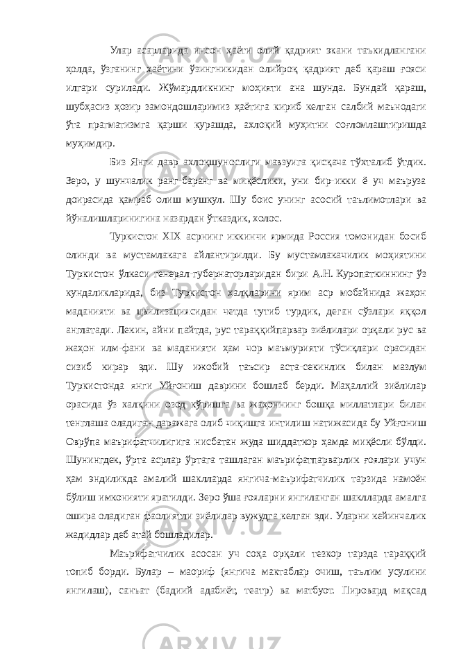 Улар асарларида инсон ҳаёти олий қадрият экани таъкидлангани ҳолда, ўзганинг ҳаётини ўзингникидан олийроқ қадрият деб қараш ғояси илгари сурилади. Жўмардликнинг моҳияти ана шунда. Бундай қараш, шубҳасиз ҳозир замондошларимиз ҳаётига кириб келган салбий маънодаги ўта прагматизмга қарши курашда, ахлоқий муҳитни соғломлаштиришда муҳимдир. Биз Янги давр ахлоқшунослиги мавзуига қисқача тўхталиб ўтдик. Зеро, у шунчалик ранг-баранг ва миқёслики, уни бир-икки ё уч маъруза доирасида қамраб олиш мушкул. Шу боис унинг асосий таълимотлари ва йўналишларинигина назардан ўтказдик, холос. Туркистон XIX асрнинг иккинчи ярмида Россия томонидан босиб олинди ва мустамлакага айлантирилди. Бу мустамлакачилик моҳиятини Туркистон ўлкаси генерал-губернаторларидан бири А.Н.   Куропаткиннинг ўз кундаликларида, биз Туркистон халқларини ярим аср мобайнида жаҳон маданияти ва цвилизациясидан четда тутиб турдик, деган сўзлари яққол англатади. Лекин, айни пайтда, рус тараққийпарвар зиёлилари орқали рус ва жаҳон илм-фани ва маданияти ҳам чор маъмурияти тўсиқлари орасидан сизиб кирар эди. Шу ижобий таъсир аста-секинлик билан мазлум Туркистонда янги Уйғониш даврини бошлаб берди. Маҳаллий зиёлилар орасида ўз халқини озод кўришга ва жаҳоннинг бошқа миллатлари билан тенглаша оладиган даражага олиб чиқишга интилиш натижасида бу Уйғониш Оврўпа маърифатчилигига нисбатан жуда шиддаткор ҳамда миқёсли бўлди. Шунингдек, ўрта асрлар ўртага ташлаган маърифатпарварлик ғоялари учун ҳам эндиликда амалий шаклларда янгича-маърифатчилик тарзида намоён бўлиш имконияти яратилди. Зеро ўша ғояларни янгиланган шаклларда амалга ошира оладиган фаолиятли зиёлилар вужудга келган эди. Уларни кейинчалик жадидлар деб атай бошладилар. Маърифатчилик асосан уч соҳа орқали тезкор тарзда тараққий топиб борди. Булар – маориф (янгича мактаблар очиш, таълим усулини янгилаш), санъат (бадиий адабиёт, театр) ва матбуот. Пировард мақсад 