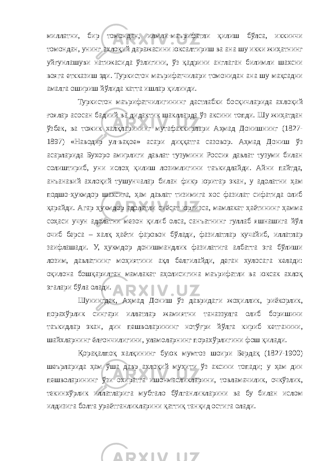 миллатни, бир томондан, илмли-маърифатли қилиш бўлса, иккинчи томондан, унинг ахлоқий даражасини юксалтириш ва ана шу икки жиҳатнинг уйғунлашуви натижасида ўзлигини, ўз қадрини англаган билимли шахсни вояга еткказиш эди. Туркистон маърифатчилари томонидан ана шу мақсадни амалга ошириш йўлида катта ишлар қилинди. Туркистон маърифатчилигининг дастлабки босқичларида ахлоқий ғоялар асосан бадиий ва дидактик шаклларда ўз аксини топди. Шу жиҳатдан ўзбек, ва тожик халқларининг мутафаккирлари Аҳмад Донишнинг (1827- 1897) «Наводир ул-вақое» асари диққатга сазовор. Аҳмад Дониш ўз асарларида Бухоро амирлиги давлат тузумини Россия давлат тузуми билан солиштириб, уни ислоҳ қилиш лозимлигини таъкидлайди. Айни пайтда, анъанавий ахлоқий тушунчалар билан фикр юритар экан, у адолатни ҳам подшо-ҳукмдор шахсига, ҳам давлат тизимига хос фазилат сифатида олиб қарайди. Агар ҳукмдор адолатли сиёсат юргизса, мамлакат ҳаётининг ҳамма соҳаси учун адолатни мезон қилиб олса, санъатнинг гуллаб яшнашига йўл очиб берса – халқ ҳаёти фаровон бўлади, фазилатлар кучайиб, иллатлар заифлашади. У, ҳукмдор донишмандлик фазилатига албатта эга бўлиши лозим, давлатнинг моҳиятини ақл белгилайди, деган хулосага келади: оқилона бошқарилган мамлакат аҳолисигина маърифатли ва юксак ахлоқ эгалари бўла олади. Шунингдек, Аҳмад Дониш ўз давридаги жоҳиллик, риёкорлик, порахўрлик сингари иллатлар жамиятни таназзулга олиб боришини таъкидлар экан, дин пешволарининг нотўғри йўлга кириб кетганини, шайхларнинг ёлғончилигини, уламоларнинг порахўрлигини фош қилади. Қорақалпоқ халқининг буюк мумтоз шоири Бердақ (1827-1900) шеърларида ҳам ўша давр ахлоқий муҳити ўз аксини топади; у ҳам дин пешволарининг ўзи охиратга ишонмасликларини, товламачилик, очкўзлик, текинхўрлик иллатларига мубтало бўлганликларини ва бу билан ислом илдизига болта ураётганликларини қаттиқ танқид остига олади. 