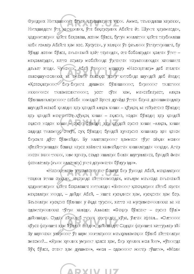 Фридрих Нитцшенинг баъзи қарашларига яқин. Аммо, таъкидлаш керакки, Нитцшедаги ўта кескинлик, ўта беқарорлик Абайга ёт. Шунга қарамасдан, қадриятларни қайта баҳолаш, лозим бўлса, бутун миллатни қайта тарбиялаш каби ғоялар Абайга ҳам хос. Хусусан, у халқни ўз феълини ўзгартиришга, бу йўлда лозим бўлса, анъанавий ҳаёт тарзидан, ота-боболардан қолган ўгит – мақоллардан, хатто асрлар мобайнида ўрганган чорвачиликдан кечишига даъват этади. Чунончи, Абай ўзининг машҳур «Насиҳатлар» деб аталган ахлоқшуносликка ва амалий ахлоққа доир китобида шундай деб ёзади; «Қозоқларнинг бир-бирига душман бўлишининг, бирининг тилагини иккинчиси тиламаслигининг, рост сўзи кам, мансабпараст, ялқов бўлишликларининг сабаби нимада? Бунга дунёда ўтган барча донишмандлар шундай жавоб қилади: ҳар қандай ялқов киши – қўрқоқ ва ғайратсиз бўлади; ҳар қандай мақтанчоқ қўрқоқ киши – ақлсиз, нодон бўлади; ҳар қандай ақлсиз нодон киши – орсиз бўлади; ҳар қандай орсиз киши –ялқов, киши олдида тиламчи, очкўз, суқ бўлади; бундай ҳунарсиз кишилар ҳеч қачон бировга дўст бўлмайди. Бу иллатларнинг ҳаммаси тўрт оёқли молни кўпайтиришдан бошқа нарса хаёлига келмайдиган кишилардан чиқади. Агар инсон экин-тикин, илм-ҳунар, савдо ишлари билан шуғулланса, бундай ёмон фазилатлар (яъни иллатлар) унга доримаган бўлур эди». «Насиҳатлар» рисоласининнг бошқа бир ўрнида Абай, мақолларни таҳлил этиш орқали, юқорида айтганимиздек, маълум маънода анъанавий қадриятларни қайта баҳолашга интилади: «Бизнинг қозоқларни айтиб юрган мақоллари ичида, – дейди Абай, – ишга яроқлиси ҳам, яроқсизи ҳам бор. Баъзилари яроқсиз бўлиши у ёқда турсин, хатто на мусулмончиликка ва на одамгарчиликка тўғри келади. Аввало: «Фақир бўлсанг – орсиз бўл!» дейишади. Ордан айрилиб тирик юргандан кўра, ўлган афзал... «Олтинни кўрса фаришта ҳам йўлдан озади», дейишади. Садқаи фаришта кетгурлар-эй! Бу шунчаки уларнинг ўз шум ниятларини маъқулламоқчи бўлиб айтганлари эмасми?... «Ярим кунлик умринг қолса ҳам, бир кунлик мол йиғ», «ўзингда йўқ бўлса, отанг ҳам душман», «мол – одамнинг жигар гўшти», «Моли 