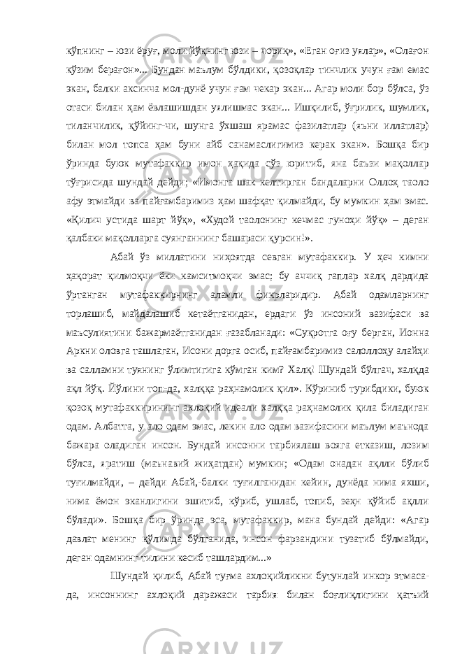 кўпнинг – юзи ёруғ, моли йўқнинг юзи – чориқ», «Еган оғиз уялар», «Олағон кўзим берағон»... Бундан маълум бўлдики, қозоқлар тинчлик учун ғам емас экан, балки аксинча мол-дунё учун ғам чекар экан... Агар моли бор бўлса, ўз отаси билан ҳам ёвлашишдан уялишмас экан... Ишқилиб, ўғрилик, шумлик, тиланчилик, қўйинг-чи, шунга ўхшаш ярамас фазилатлар (яъни иллатлар) билан мол топса ҳам буни айб санамаслигимиз керак экан». Бошқа бир ўринда буюк мутафаккир имон ҳақида сўз юритиб, яна баъзи мақоллар тўғрисида шундай дейди; «Имонга шак келтирган бандаларни Оллоҳ таоло афу этмайди ва пайғамбаримиз ҳам шафқат қилмайди, бу мумкин ҳам эмас. «Қилич устида шарт йўқ», «Худой таолонинг кечмас гуноҳи йўқ» – деган қалбаки мақолларга суянганнинг башараси қурсин!». Абай ўз миллатини ниҳоятда севган мутафаккир. У ҳеч кимни ҳақорат қилмоқчи ёки камситмоқчи эмас; бу аччиқ гаплар халқ дардида ўртанган мутафаккирнинг аламли фикрларидир. Абай одамларнинг торлашиб, майдалашиб кетаётганидан, ердаги ўз инсоний вазифаси ва маъсулиятини бажармаётганидан ғазабланади: «Суқротга оғу берган, Ионна Аркни оловга ташлаган, Исони дорга осиб, пайғамбаримиз салоллоҳу алайҳи ва салламни туянинг ўлимтигига кўмган ким? Халқ! Шундай бўлгач, халқда ақл йўқ. Йўлини топ-да, халққа раҳнамолик қил». Кўриниб турибдики, буюк қозоқ мутафаккирининг ахлоқий идеали халққа раҳнамолик қила биладиган одам. Албатта, у ало одам эмас, лекин ало одам вазифасини маълум маънода бажара оладиган инсон. Бундай инсонни тарбиялаш вояга етказиш, лозим бўлса, яратиш (маънавий жиҳатдан) мумкин; «Одам онадан ақлли бўлиб туғилмайди, – дейди Абай,-балки туғилганидан кейин, дунёда нима яхши, нима ёмон эканлигини эшитиб, кўриб, ушлаб, топиб, зеҳн қўйиб ақлли бўлади». Бошқа бир ўринда эса, мутафаккир, мана бундай дейди: «Агар давлат менинг қўлимда бўлганида, инсон фарзандини тузатиб бўлмайди, деган одамнинг тилини кесиб ташлардим...» Шундай қилиб, Абай туғма ахлоқийликни бутунлай инкор этмаса- да, инсоннинг ахлоқий даражаси тарбия билан боғлиқлигини қатъий 