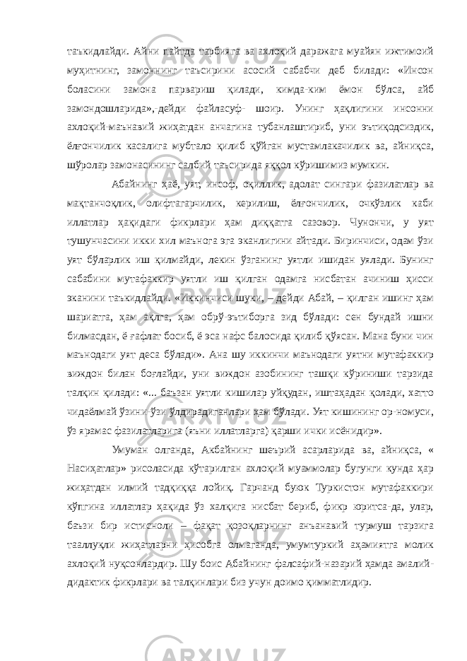 таъкидлайди. Айни пайтда тарбияга ва ахлоқий даражага муайян ижтимоий муҳитнинг, замоннинг таъсирини асосий сабабчи деб билади: «Инсон боласини замона парвариш қилади, кимда-ким ёмон бўлса, айб замондошларида»,-дейди файласуф- шоир. Унинг ҳақлигини инсонни ахлоқий-маънавий жиҳатдан анчагина тубанлаштириб, уни эътиқодсиздик, ёлғончилик касалига мубтало қилиб қўйган мустамлакачилик ва, айниқса, шўролар замонасининг салбий таъсирида яққол кўришимиз мумкин. Абайнинг ҳаё, уят, инсоф, оқиллик, адолат сингари фазилатлар ва мақтанчоқлик, олифтагарчилик, керилиш, ёлғончилик, очкўзлик каби иллатлар ҳақидаги фикрлари ҳам диққатга сазовор. Чунончи, у уят тушунчасини икки хил маънога эга эканлигини айтади. Биринчиси, одам ўзи уят бўларлик иш қилмайди, лекин ўзганинг уятли ишидан уялади. Бунинг сабабини мутафаккир уятли иш қилган одамга нисбатан ачиниш ҳисси эканини таъкидлайди. «Иккинчиси шуки, – дейди Абай, – қилган ишинг ҳам шариатга, ҳам ақлга, ҳам обрў-эътиборга зид бўлади: сен бундай ишни билмасдан, ё ғафлат босиб, ё эса нафс балосида қилиб қўясан. Мана буни чин маънодаги уят деса бўлади». Ана шу иккинчи маънодаги уятни мутафаккир виждон билан боғлайди, уни виждон азобининг ташқи кўриниши тарзида талқин қилади: «... баъзан уятли кишилар уйқудан, иштаҳадан қолади, хатто чидаёлмай ўзини-ўзи ўлдирадиганлари ҳам бўлади. Уят кишининг ор-номуси, ўз ярамас фазилатларига (яъни иллатларга) қарши ички исёнидир». Умуман олганда, Акбайнинг шеърий асарларида ва, айниқса, « Насиҳатлар» рисоласида кўтарилган ахлоқий муаммолар бугунги кунда ҳар жиҳатдан илмий тадқиққа лойиқ. Гарчанд буюк Туркистон мутафаккири кўпгина иллатлар ҳақида ўз халқига нисбат бериб, фикр юритса-да, улар, баъзи бир истисноли – фақат қозоқларнинг анъанавий турмуш тарзига тааллуқли жиҳатларни ҳисобга олмаганда, умумтуркий аҳамиятга молик ахлоқий нуқсонлардир. Шу боис Абайнинг фалсафий-назарий ҳамда амалий- дидактик фикрлари ва талқинлари биз учун доимо қимматлидир. 