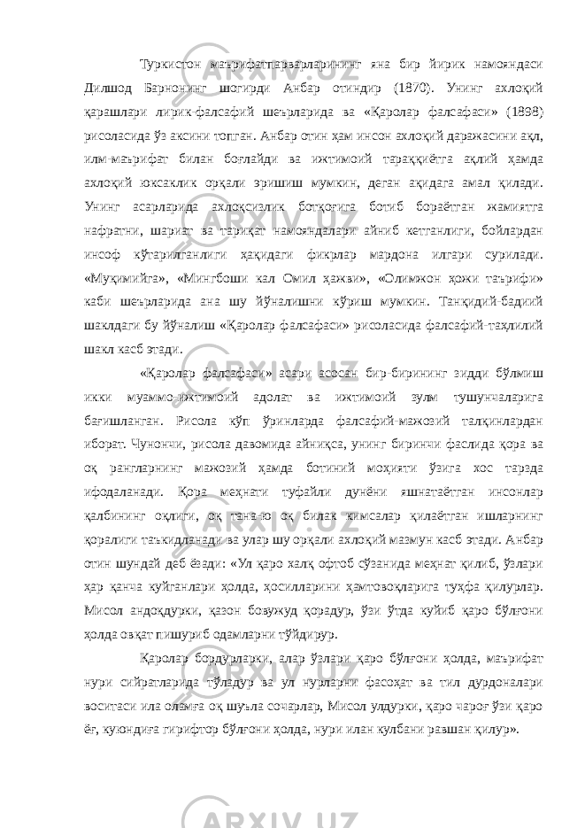 Туркистон маърифатпарварларининг яна бир йирик намояндаси Дилшод Барнонинг шогирди Анбар отиндир (1870). Унинг ахлоқий қарашлари лирик-фалсафий шеърларида ва «Қаролар фалсафаси» (1898) рисоласида ўз аксини топган. Анбар отин ҳам инсон ахлоқий даражасини ақл, илм-маърифат билан боғлайди ва ижтимоий тараққиётга ақлий ҳамда ахлоқий юксаклик орқали эришиш мумкин, деган ақидага амал қилади. Унинг асарларида ахлоқсизлик ботқоғига ботиб бораётган жамиятга нафратни, шариат ва тариқат намояндалари айниб кетганлиги, бойлардан инсоф кўтарилганлиги ҳақидаги фикрлар мардона илгари сурилади. «Муқимийга», «Мингбоши кал Омил ҳажви», «Олимжон ҳожи таърифи» каби шеърларида ана шу йўналишни кўриш мумкин. Танқидий-бадиий шаклдаги бу йўналиш «Қаролар фалсафаси» рисоласида фалсафий-таҳлилий шакл касб этади. «Қаролар фалсафаси» асари асосан бир-бирининг зидди бўлмиш икки муаммо-ижтимоий адолат ва ижтимоий зулм тушунчаларига бағишланган. Рисола кўп ўринларда фалсафий-мажозий талқинлардан иборат. Чунончи, рисола давомида айниқса, унинг биринчи фаслида қора ва оқ рангларнинг мажозий ҳамда ботиний моҳияти ўзига хос тарзда ифодаланади. Қора меҳнати туфайли дунёни яшнатаётган инсонлар қалбининг оқлиги, оқ тана-ю оқ билак кимсалар қилаётган ишларнинг қоралиги таъкидланади ва улар шу орқали ахлоқий мазмун касб этади. Анбар отин шундай деб ёзади: «Ул қаро халқ офтоб сўзанида меҳнат қилиб, ўзлари ҳар қанча куйганлари ҳолда, ҳосилларини ҳамтовоқларига туҳфа қилурлар. Мисол андоқдурки, қазон бовужуд қорадур, ўзи ўтда куйиб қаро бўлғони ҳолда овқат пишуриб одамларни тўйдирур. Қаролар бордурларки, алар ўзлари қаро бўлғони ҳолда, маърифат нури сийратларида тўладур ва ул нурларни фасоҳат ва тил дурдоналари воситаси ила оламға оқ шуъла сочарлар, Мисол улдурки, қаро чароғ ўзи қаро ёғ, куюндиға гирифтор бўлғони ҳолда, нури илан кулбани равшан қилур». 