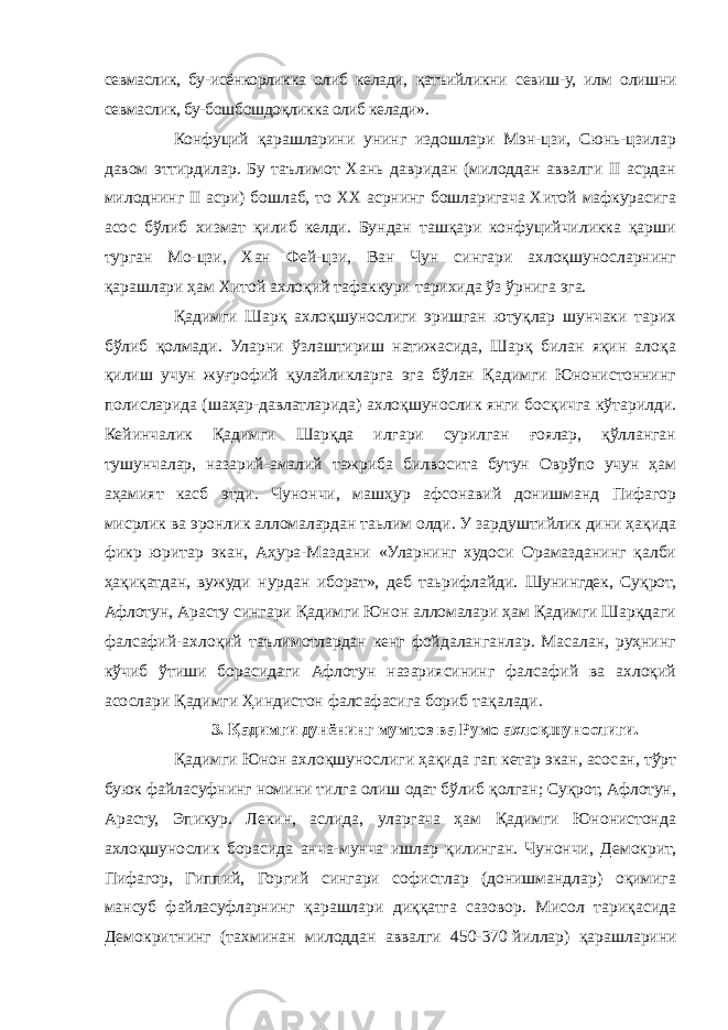 севмаслик, бу-исёнкорликка олиб келади, қатъийликни севиш-у, илм олишни севмаслик, бу-бошбошдоқликка олиб келади». Конфуций қарашларини унинг издошлари Мэн-цзи, Сюнь-цзилар давом эттирдилар. Бу таълимот Хань давридан (милоддан аввалги II асрдан милоднинг II асри) бошлаб, то XX асрнинг бошларигача Хитой мафкурасига асос бўлиб хизмат қилиб келди. Бундан ташқари конфуцийчиликка қарши турган Мо-цзи, Хан Фей-цзи, Ван Чун сингари ахлоқшуносларнинг қарашлари ҳам Хитой ахлоқий тафаккури тарихида ўз ўрнига эга. Қадимги Шарқ ахлоқшунослиги эришган ютуқлар шунчаки тарих бўлиб қолмади. Уларни ўзлаштириш натижасида, Шарқ билан яқин алоқа қилиш учун жуғрофий қулайликларга эга бўлан Қадимги Юнонистоннинг полисларида (шаҳар-давлатларида) ахлоқшунослик янги босқичга кўтарилди. Кейинчалик Қадимги Шарқда илгари сурилган ғоялар, қўлланган тушунчалар, назарий-амалий тажриба билвосита бутун Оврўпо учун ҳам аҳамият касб этди. Чунончи, машҳур афсонавий донишманд Пифагор мисрлик ва эронлик алломалардан таьлим олди. У зардуштийлик дини ҳақида фикр юритар экан, Аҳура-Маздани «Уларнинг худоси Орамазданинг қалби ҳақиқатдан, вужуди нурдан иборат», деб таьрифлайди. Шунингдек, Суқрот, Афлотун, Арасту сингари Қадимги Юнон алломалари ҳам Қадимги Шарқдаги фалсафий-ахлоқий таълимотлардан кенг фойдаланганлар. Масалан, руҳнинг кўчиб ўтиши борасидаги Афлотун назариясининг фалсафий ва ахлоқий асослари Қадимги Ҳиндистон фалсафасига бориб тақалади. 3. Қадимги дунёнинг мумтоз ва Румо ахлоқшунослиги. Қадимги Юнон ахлоқшунослиги ҳақида гап кетар экан, асосан, тўрт буюк файласуфнинг номини тилга олиш одат бўлиб қолган; Суқрот, Афлотун, Арасту, Эпикур. Лекин, аслида, уларгача ҳам Қадимги Юнонистонда ахлоқшунослик борасида анча-мунча ишлар қилинган. Чунончи, Демокрит, Пифагор, Гиппий, Горгий сингари софистлар (донишмандлар) оқимига мансуб файласуфларнинг қарашлари диққатга сазовор. Мисол тариқасида Демокритнинг (тахминан милоддан аввалги 450-370   йиллар) қарашларини 