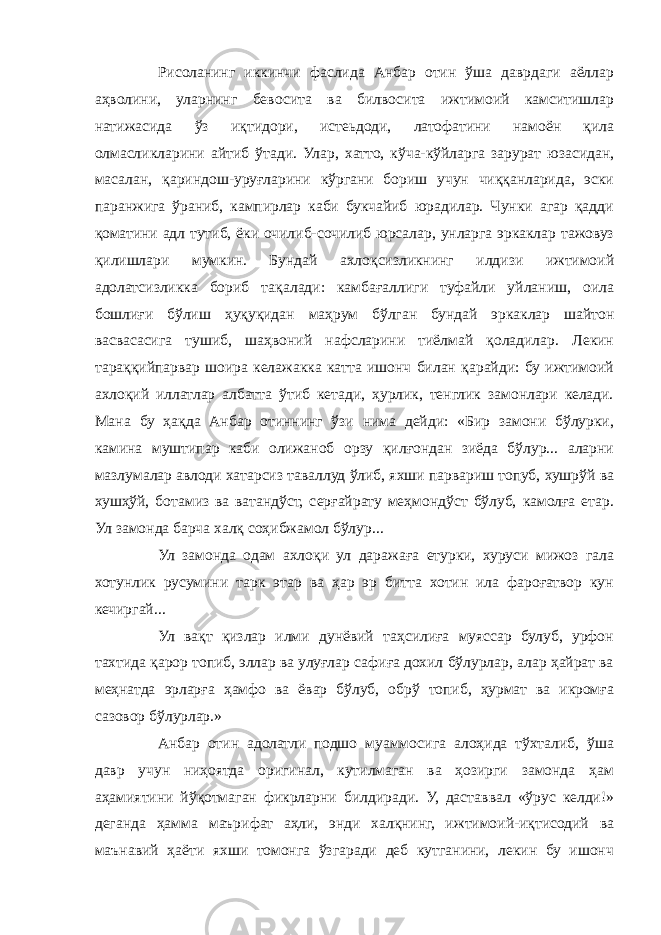 Рисоланинг иккинчи фаслида Анбар отин ўша даврдаги аёллар аҳволини, уларнинг бевосита ва билвосита ижтимоий камситишлар натижасида ўз иқтидори, истеьдоди, латофатини намоён қила олмасликларини айтиб ўтади. Улар, хатто, кўча-кўйларга зарурат юзасидан, масалан, қариндош-уруғларини кўргани бориш учун чиққанларида, эски паранжига ўраниб, кампирлар каби букчайиб юрадилар. Чунки агар қадди қоматини адл тутиб, ёки очилиб-сочилиб юрсалар, унларга эркаклар тажовуз қилишлари мумкин. Бундай ахлоқсизликнинг илдизи ижтимоий адолатсизликка бориб тақалади: камбағаллиги туфайли уйланиш, оила бошлиғи бўлиш ҳуқуқидан маҳрум бўлган бундай эркаклар шайтон васвасасига тушиб, шаҳвоний нафсларини тиёлмай қоладилар. Лекин тараққийпарвар шоира келажакка катта ишонч билан қарайди: бу ижтимоий ахлоқий иллатлар албатта ўтиб кетади, ҳурлик, тенглик замонлари келади. Мана бу ҳақда Анбар отиннинг ўзи нима дейди: «Бир замони бўлурки, камина муштипар каби олижаноб орзу қилғондан зиёда бўлур... аларни мазлумалар авлоди хатарсиз таваллуд ўлиб, яхши парвариш топуб, хушрўй ва хушҳўй, ботамиз ва ватандўст, серғайрату меҳмондўст бўлуб, камолға етар. Ул замонда барча халқ соҳибжамол бўлур... Ул замонда одам ахлоқи ул даражаға етурки, хуруси мижоз гала хотунлик русумини тарк этар ва ҳар эр битта хотин ила фароғатвор кун кечиргай... Ул вақт қизлар илми дунёвий таҳсилиға муяссар булуб, урфон тахтида қарор топиб, эллар ва улуғлар сафиға дохил бўлурлар, алар ҳайрат ва меҳнатда эрларға ҳамфо ва ёвар бўлуб, обрў топиб, ҳурмат ва икромға сазовор бўлурлар.» Анбар отин адолатли подшо муаммосига алоҳида тўхталиб, ўша давр учун ниҳоятда оригинал, кутилмаган ва ҳозирги замонда ҳам аҳамиятини йўқотмаган фикрларни билдиради. У, даставвал «ўрус келди!» деганда ҳамма маърифат аҳли, энди халқнинг, ижтимоий-иқтисодий ва маънавий ҳаёти яхши томонга ўзгаради деб кутганини, лекин бу ишонч 