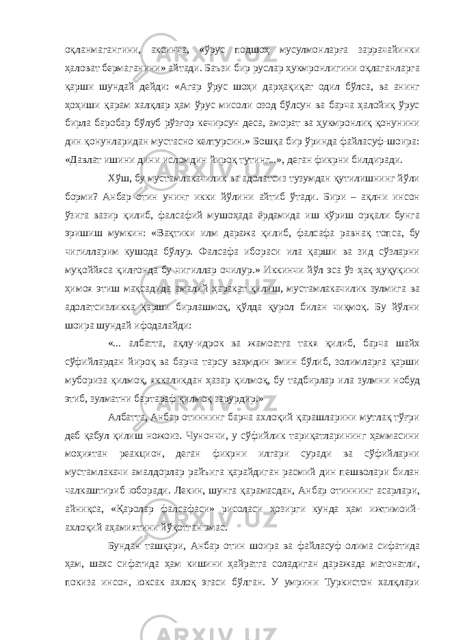 оқланмагангини, аксинча, «ўрус подшоҳ мусулмонларға заррачайинки ҳаловат бермаганини» айтади. Баъзи бир руслар ҳукмронлигини оқлаганларга қарши шундай дейди: «Агар ўрус шоҳи дарҳақиқат одил бўлса, ва анинг ҳоҳиши қарам халқлар ҳам ўрус мисоли озод бўлсун ва барча ҳалойиқ ўрус бирла баробар бўлуб рўзғор кечирсун деса, аморат ва ҳукмронлиқ қонунини дин қонунларидан мустасно келтурсин.» Бошқа бир ўринда файласуф-шоира: «Давлат ишини дини исломдин йироқ тутинг...», деган фикрни билдиради. Хўш, бу мустамлакачилик ва адолатсиз тузумдан қутилишнинг йўли борми? Анбар отин унинг икки йўлини айтиб ўтади. Бири – ақлни инсон ўзига вазир қилиб, фалсафий мушоҳада ёрдамида иш кўриш орқали бунга эришиш мумкин: «Вақтики илм даража қилиб, фалсафа равнақ топса, бу чигилларим кушода бўлур. Фалсафа ибораси ила қарши ва зид сўзларни муқоййяса қилғонда бу чигиллар очилур.» Иккинчи йўл эса ўз-ҳақ-ҳуқуқини ҳимоя этиш мақсадида амалий ҳаракат қилиш, мустамлакачилик зулмига ва адолатсизликка қарши бирлашмоқ, қўлда қурол билан чиқмоқ. Бу йўлни шоира шундай ифодалайди: «... албатта, ақлу-идрок ва жамоатға такя қилиб, барча шайх сўфийлардан йироқ ва барча тарсу ваҳмдин эмин бўлиб, золимларға қарши мубориза қилмоқ, яккаликдан ҳазар қилмоқ, бу тадбирлар ила зулмни нобуд этиб, зулматни бартараф қилмоқ зарурдир.» Албатта, Анбар отиннинг барча ахлоқий қарашларини мутлақ тўғри деб қабул қилиш ножоиз. Чунончи, у сўфийлик тариқатларининг ҳаммасини моҳиятан реакцион, деган фикрни илгари суради ва сўфийларни мустамлакачи амалдорлар райъига қарайдиган расмий дин пешволари билан чалкаштириб юборади. Лекин, шунга қарамасдан, Анбар отиннинг асарлари, айниқса, «Қаролар фалсафаси» рисоласи ҳозирги кунда ҳам ижтимоий- ахлоқий аҳамиятини йўқотган эмас. Бундан ташқари, Анбар отин шоира ва файласуф олима сифатида ҳам, шахс сифатида ҳам кишини ҳайратга соладиган даражада матонатли, покиза инсон, юксак ахлоқ эгаси бўлган. У умрини Туркистон халқлари 