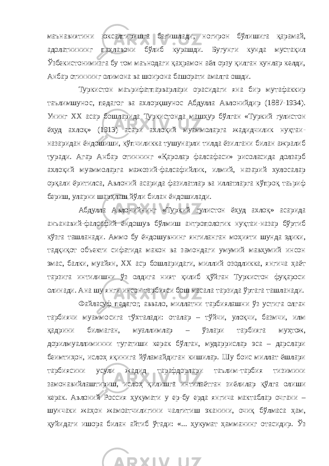 маънавиятини юксалтиришга бағишлади, ногирон бўлишига қарамай, адолатнининг паҳлавони бўлиб курашди. Бугунги кунда мустақил Ўзбекистонимизга бу том маънодаги қаҳрамон аёл орзу қилган кунлар келди, Анбар отиннинг олимона ва шоирона башорати амалга ошди. Туркистон маърифатпарварлари орасидаги яна бир мутафаккир таълимшунос, педагог ва ахлорқшунос Абдулла Авлонийдир (1887-1934). Унинг ХХ асар бошларида Туркистонда машҳур бўлган «Туркий гулистон ёҳуд ахлоқ» (1913) асари ахлоқий муаммоларга жадидчилик нуқтаи- назаридан ёндошиши, кўпчиликка тушунарли тилда ёзилгани билан ажралиб туради. Агар Анбар отиннинг «Қаролар фалсафаси» рисоласида долзарб ахлоқий муаммоларга мажозий-фалсафийлик, илмий, назарий хулосалар орқали ёритилса, Авлоний асарида фазилатлар ва иллатларга кўпроқ таьриф бериш, уларни шарҳлаш йўли билан ёндошилади. Абдулла Авлонийнинг «Туркий гулистон ёҳуд ахлоқ» асарида анъанавий-фалсафий ёндошув бўлмиш антропологик нуқтаи-назар бўртиб кўзга ташланади. Аммо бу ёндошувнинг янгиланган моҳияти шунда эдики, тадқиқот объекти сифатида макон ва замондаги умумий мавҳумий инсон эмас, балки, муайян, ХХ аср бошларидаги, миллий озодликка, янгича ҳаёт тарзига интилишни ўз олдига ният қилиб қўйган Туркистон фуқароси олинади. Ана шу янги инсон тарбияси бош масала тарзида ўртага ташланади. Файласуф педагог, аввало, миллатни тарбиялашни ўз устига олган тарбиячи муаммосига тўхталади: оталар – тўйчи, улоқчи, базмчи, илм қадрини билмаган, муаллимлар – ўзлари тарбияга муҳтож, дорилмуаллиминни тугатиши керак бўлган, мударрислар эса – дарслари беимтиҳон, ислоҳ яқинига йўламайдиган кишилар. Шу боис миллат ёшлари тарбиясини усули жадид тарафдорлари таълим-тарбия тизимини замонавийлаштириш, ислоҳ қилишга интилаётган зиёлилар қўлга олиши керак. Авлоний Россия ҳукумати у ер-бу ерда янгича мактаблар очгани – шунчаки жаҳон жамоатчилигини чалғитиш эканини, очиқ бўлмаса ҳам, қуйидаги ишора билан айтиб ўтади: «... ҳукумат ҳамманинг отасидир. Ўз 