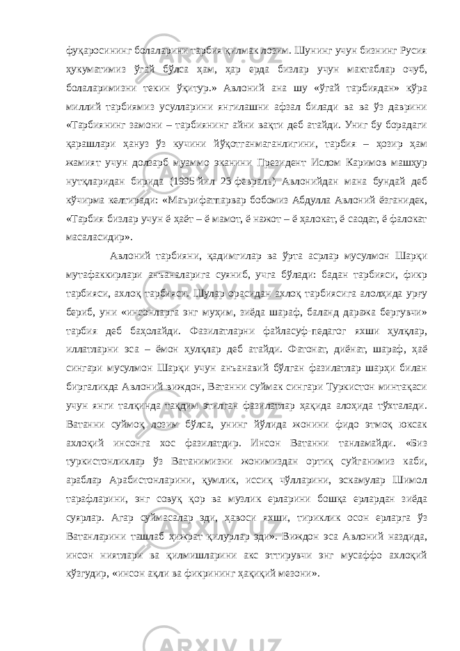 фуқаросининг болаларини тарбия қилмак лозим. Шунинг учун бизнинг Русия ҳукуматимиз ўгай бўлса ҳам, ҳар ерда бизлар учун мактаблар очуб, болаларимизни текин ўқитур.» Авлоний ана шу «ўгай тарбиядан» кўра миллий тарбиямиз усулларини янгилашни афзал билади ва ва ўз даврини «Тарбиянинг замони – тарбиянинг айни вақти деб атайди. Униг бу борадаги қарашлари ҳануз ўз кучини йўқотганмаганлигини, тарбия – ҳозир ҳам жамият учун долзарб муаммо эканини Президент Ислом Каримов машҳур нутқларидан бирида (1995   йил 23   февраль) Авлонийдан мана бундай деб кўчирма келтиради: «Маърифатпарвар бобомиз Абдулла Авлоний ёзганидек, «Тарбия бизлар учун ё ҳаёт – ё мамот, ё нажот – ё ҳалокат, ё саодат, ё фалокат масаласидир». Авлоний тарбияни, қадимгилар ва ўрта асрлар мусулмон Шарқи мутафаккирлари анъаналарига суяниб, учга бўлади: бадан тарбияси, фикр тарбияси, ахлоқ тарбияси. Шулар орасидан ахлоқ тарбиясига алолҳида урғу бериб, уни «инсонларга энг муҳим, зиёда шараф, баланд даража бергувчи» тарбия деб баҳолайди. Фазилатларни файласуф-педагог яхши ҳулқлар, иллатларни эса – ёмон ҳулқлар деб атайди. Фатонат, диёнат, шараф, ҳаё сингари мусулмон Шарқи учун анъанавий бўлган фазилатлар шарҳи билан биргаликда Авлоний виждон, Ватанни суймак сингари Туркистон минтақаси учун янги талқинда тақдим этилган фазилатлар ҳақида алоҳида тўхталади. Ватанни суймоқ лозим бўлса, унинг йўлида жонини фидо этмоқ юксак ахлоқий инсонга хос фазилатдир. Инсон Ватанни танламайди. «Биз туркистонликлар ўз Ватанимизни жонимиздан ортиқ суйганимиз каби, араблар Арабистонларини, қумлик, иссиқ чўлларини, эскамулар Шимол тарафларини, энг совуқ қор ва музлик ерларини бошқа ерлардан зиёда суярлар. Агар суймасалар эди, ҳавоси яхши, тириклик осон ерларга ўз Ватанларини ташлаб ҳижрат қилурлар эди». Виждон эса Авлоний наздида, инсон ниятлари ва қилмишларини акс эттирувчи энг мусаффо ахлоқий кўзгудир, «инсон ақли ва фикрининг ҳақиқий мезони». 