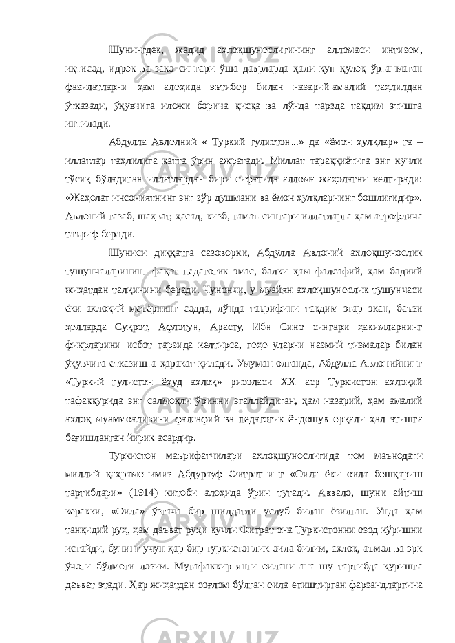 Шунингдек, жадид ахлоқшунослигининг алломаси интизом, иқтисод, идрок ва зако сингари ўша даврларда ҳали куп қулоқ ўрганмаган фазилатларни ҳам алоҳида эътибор билан назарий-амалий таҳлилдан ўтказади, ўқувчига иложи борича қисқа ва лўнда тарзда тақдим этишга интилади. Абдулла Авлолний « Туркий гулистон...» да «ёмон ҳулқлар» га – иллатлар таҳлилига катта ўрин ажратади. Миллат тараққиётига энг кучли тўсиқ бўладиган иллатлардан бири сифатида аллома жаҳолатни келтиради: «Жаҳолат инсониятнинг энг зўр душмани ва ёмон ҳулқларнинг бошлиғидир». Авлоний ғазаб, шаҳват, ҳасад, кизб, тамаъ сингари иллатларга ҳам атрофлича таъриф беради. Шуниси диққатга сазоворки, Абдулла Авлоний ахлоқшунослик тушунчаларининг фақат педагогик эмас, балки ҳам фалсафий, ҳам бадиий жиҳатдан талқинини беради. Чунончи, у муайян ахлоқшунослик тушунчаси ёки ахлоқий меъёрнинг содда, лўнда таьрифини тақдим этар экан, баъзи ҳолларда Суқрот, Афлотун, Арасту, Ибн Сино сингари ҳакимларнинг фикрларини исбот тарзида келтирса, гоҳо уларни назмий тизмалар билан ўқувчига етказишга ҳаракат қилади. Умуман олганда, Абдулла Авлонийнинг «Туркий гулистон ёҳуд ахлоқ» рисоласи ХХ аср Туркистон ахлоқий тафаккурида энг салмоқли ўринни эгаллайдиган, ҳам назарий, ҳам амалий ахлоқ муаммоалирини фалсафий ва педагогик ёндошув орқали ҳал этишга бағишланган йирик асардир. Туркистон маърифатчилари ахлоқшунослигида том маънодаги миллий қаҳрамонимиз Абдурауф Фитратнинг «Оила ёки оила бошқариш тартиблари» (1914) китоби алоҳида ўрин тутади. Аввало, шуни айтиш керакки, «Оила» ўзгача бир шиддатли услуб билан ёзилган. Унда ҳам танқидий руҳ, ҳам даъват руҳи кучли Фитрат она Туркистонни озод кўришни истайди, бунинг учун ҳар бир туркистонлик оила билим, ахлоқ, аъмол ва эрк ўчоғи бўлмоғи лозим. Мутафаккир янги оилани ана шу тартибда қуришга даъват этади. Ҳар жиҳатдан соғлом бўлган оила етиштирган фарзандларгина 