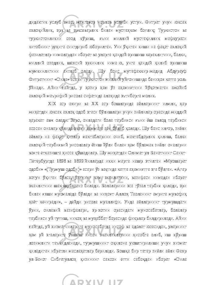 дидактик услуб эмас, жанговор чорлов услуби устун. Фитрат учун юксак ахлоқийлик, эрк ва эрксеварлик билан мустаҳкам боғлиқ; Туркистон ва туркистонликни озод кўриш, яъни миллий мустақиллик мафкураси китобнинг руҳига сингдириб юборилган. Уни ўқиган киши на фақат ахлоқий фазилатлар нималардан иборат ва уларга қандай эришиш кераклигини, балки, миллий озодлик, шахсий эркинлик нима-ю, унга қандай қилиб эришиш мумкинлигини англаб олади. Шу боис мутафаккир-жадид Абдурауф Фитратнинг «Оила» асари Туркистон миллий уйғонишида бениҳоя катта роль ўйнади. Айни пайтда, у ҳозир ҳам ўз аҳамиятини йўқотмаган ажойиб ахлоқий-маърифий рисола сифатида алоҳида эътиборга молик. XIX аср охири ва XX аср бошларида аёлларнинг илмли, ҳар жиҳатдан юксак ахлоқ-одоб эгаси бўлишлари учун зиёлилар орасида жиддий ҳаракат авж олади. Зеро, оиладаги бола тарбияси яъни ёш авлод тарбияси асосан оналар қўлида экани ҳаммага аён бўлиб қолади. Шу боис илғор, зиёли аёллар на фақат қизлар мактабларини очиб, мактабдорлик қилиш, балки ахлоқий-тарбиявий рисолалар ёзиш йўли билан ҳам бўлажак зиёли оналарни вояга етказишга ҳисса қўшадилар. Шу жиҳатдан Олимат ул-Банотнинг Санкт- Петербургда 1898   ва 1899   йилларда икки марта нашр этилган «Муошарат одоби» «(Турмуш одоби)» асари ўз вақтида катта аҳамиятга эга бўлган. «Агар хотун ўқиган бўлса, ўзининг ким эканлигини, вазифаси нимадан иборат эканлигини шак-шубҳасиз билади. Болаларини эса гўзал тарбия қилади, эри билан яхши муомалада бўлади ва ниҳоят Аллоҳ Таоланинг амрига мувофиқ ҳаёт кечиради», – дейди рисола муаллифи. Унда аёлларнинг турмушдаги ўрни, оилавий вазифалари, эр-хотин орасидаги муносабатлар, болалар тарбияси уй тутиш, никоҳ ва муҳаббат борасида фикрлар билдирилади. Айни пайтда, уй хизматчиларига муносабатда инсоф ва адолат юзасидан, уларнинг ҳам уй эгаларига ўхшаш инсон эканликларини ҳисобга олиб, иш кўриш лозимлиги таъкидланади, турмушнинг оқилона уюштирилиши учун хизмат қиладиган ибратли маслаҳатлар берилади. Бошқа бир татар зиёли аёли Фахр ул-Банот Сибғатуллоҳ қизининг саксон етти сабоқдан иборат «Оила 