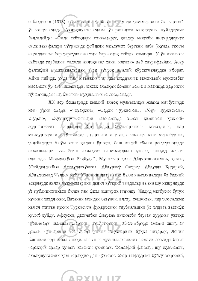 сабоқлари» (1913) рисоласи эса тарбиянинг турли томонларини бирваракай ўз ичига олади. Ахлоқшунос олима ўз рисоласи моҳиятини қуйидагича белгилайди: «Оила сабоқлари хонимларга, қизлар мактаби шогирдларига оила вазифалари тўғрисида фойдали маълумот бергани каби ўқувда тамом енгиллик ва бир тарафдан асосли бир ахлоқ сабоғи ҳамдир». У ўн иккинчи сабоқда тарбияни «илмли ахлоқнинг тани, негизи» деб таърифлайди. Асар фалсафий мушоҳадалардан кўра кўпроқ амалий кўрсатмалардан иборат. Айни пайтда, унда ҳам маънавиятга, ҳам моддиятга замонавий муносабат масаласи ўртага ташланади, юксак ахлоқли болани вояга етказишда ҳар икки йўналишдаги тарбиянинг муҳимлиги таъкидланади.   ХХ аср бошларида амалий ахлоқ муаммолари жадид матбуотида кенг ўрин олади. «Тараққий», «Садои Туркистон», «Улуғ Туркистон», «Турон», «Хуршид» сингари газеталарда эълон қилинган ҳажвий- журналистик асарларда ўша давр боёнларининг қолоқлиги, чор маьмуриятининг тўрачилиги, паранжининг янги замонга мос келмаётгани, талабаларга 5   сўм иона қилиш ўрнига, беш юзлаб сўмни ресторанларда фоҳишаларга сочаётган ахлоқсиз сармоядорлар қаттиқ танқид остига олинади. Маҳмудхўжа Беҳбудий, Мунаввар қори Абдурашидхонов, ҳамза, Убайдуллахўжа Асадуллахўжаев, Абдурауф Фитрат, Абдулла Қодирий, Абдулҳамид Чўлпон каби Уйғониш даврининг буюк намояндалари ўз бадиий асарларда ахлоқ муаммоларини дадил кўтариб чиқдилар ва ана шу нашрларда ўз публицистикаси билан ҳам фаол иштирок этдилар. Жадид матбуоти бутун кучини озодликни, Ватанни жондан севувчи, илғор, тушунган, ҳар томонлама камол топган эркин Туркистон фуқаросини тарбиялашни ўз олдига ваззифа қилиб қўйди. Афсуски, дастлабки февраль инқилоби берган ҳуррият узоққа чўзилмади. Болшевикларнинг 1917   йилнинг 25   октябрида амалга оширган давлат тўнтариши тез орада унинг ютуқларини йўққа чиқарди, Ленин бошчилигида ишлаб чиқилган янги мустамлакачилик режаси асосида барча тараққийпарвар кучлар катағон қилинди. Фалсафий фанлар, шу жумладан, ахлоқшунослик ҳам тараққиётдан тўхтади. Улар мафкурага бўйсундирилиб, 