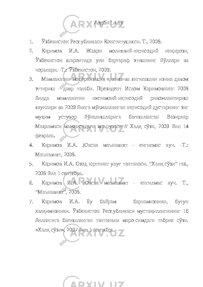 Адабиётлар 1. Ўзбекистон Республикаси Конституцияси. Т., 2008. 2. Каримов И.А. Жаҳон молиявий-иқтисодий инқирози, Ўзбекистон шароитида уни бартараф этишнинг йўллари ва чоралари. -Т.: Ўзбекистон, 2009. 3. Мамлакатни модернизация қилиш ва янгилашни изчил давом эттириш - давр талаби. Президент Ислом Каримовнинг 2008 йилда мамлакатни ижтимоий-иқтисодий ривожлантириш якунлари ва 2009 йилга мўлжалланган иқтисодий дустарнинг энг муҳим устувор йўналишларига бағишланган Вазирлар Маҳкамаси мажлисидаги маърузаси // Халқ сўзи, 2009 йил 14 февраль. 4. Каримов И.А. Юксак маънавият - енгилмас куч. -Т.: Маънавият, 2008. 5. Каримов И.А. Озод юртнинг улу ғ тантанаси. “Халқ сўзи” газ., 2008 йил 1 сентябрь. 6. Каримов И.А. Юксак маънавият - енгилмас куч. Т., “Маънавият”, 2008. 7. Каримов И.А. Бу байрам – барчамизники, бутун халқимизники. Ўзбекистон Республикаси мустақиллигининг 16 йиллигига бағишланган тантанали маро-симдаги табрик сўзи. «Халқ сўзи», 2007 йил 1 сентябрь. 