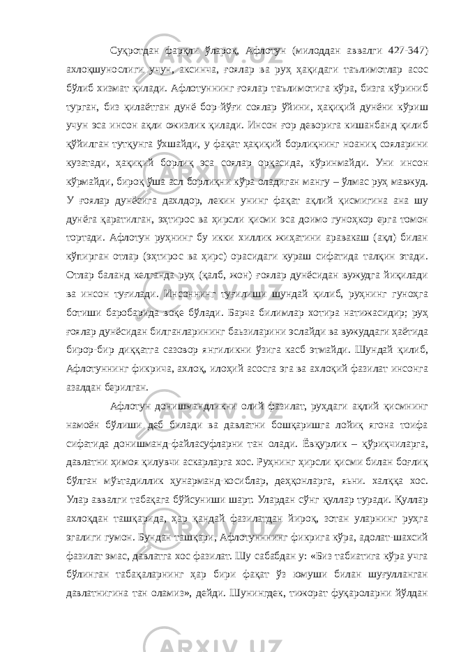 Суқротдан фарқли ўлароқ, Афлотун (милоддан аввалги 427-347) ахлоқшунослиги учун, аксинча, ғоялар ва руҳ ҳақидаги таълимотлар асос бўлиб хизмат қилади. Афлотуннинг ғоялар таълимотига кўра, бизга кўриниб турган, биз қилаётган дунё бор-йўғи соялар ўйини, ҳақиқий дунёни кўриш учун эса инсон ақли ожизлик қилади. Инсон ғор деворига кишанбанд қилиб қўйилган тутқунга ўхшайди, у фақат ҳақиқий борлиқнинг ноаниқ сояларини кузатади, ҳақиқий борлиқ эса соялар орқасида, кўринмайди. Уни инсон кўрмайди, бироқ ўша асл борлиқни кўра оладиган мангу – ўлмас руҳ мавжуд. У ғоялар дунёсига дахлдор, лекин унинг фақат ақлий қисмигина ана шу дунёга қаратилган, эҳтирос ва ҳирсли қисми эса доимо гуноҳкор ерга томон тортади. Афлотун руҳнинг бу икки хиллик жиҳатини аравакаш (ақл) билан кўпирган отлар (эҳтирос ва ҳирс) орасидаги кураш сифатида талқин этади. Отлар баланд келганда руҳ (қалб, жон) ғоялар дунёсидан вужудга йиқилади ва инсон туғилади. Инсоннинг туғилиши шундай қилиб, руҳнинг гуноҳга ботиши баробарида воқе бўлади. Барча билимлар хотира натижасидир; руҳ ғоялар дунёсидан билганларининг баьзиларини эслайди ва вужуддаги ҳаётида бирор-бир диққатга сазовор янгиликни ўзига касб этмайди. Шундай қилиб, Афлотуннинг фикрича, ахлоқ, илоҳий асосга эга ва ахлоқий фазилат инсонга азалдан берилган. Афлотун донишмандликни олий фазилат, руҳдаги ақлий қисмнинг намоён бўлиши деб билади ва давлатни бошқаришга лойиқ ягона тоифа сифатида донишманд-файласуфларни тан олади. Ёвқурлик – қўриқчиларга, давлатни ҳимоя қилувчи аскарларга хос. Руҳнинг ҳирсли қисми билан боғлиқ бўлган мўьтадиллик ҳунарманд-косиблар, деҳқонларга, яьни. халққа хос. Улар аввалги табақага бўйсуниши шарт. Улардан сўнг қуллар туради. Қуллар ахлоқдан ташқарида, ҳар қандай фазилатдан йироқ, зотан уларнинг руҳга эгалиги гумон. Бундан ташқари, Афлотунннинг фикрига кўра, адолат-шахсий фазилат эмас, давлатга хос фазилат. Шу сабабдан у: «Биз табиатига кўра учга бўлинган табақаларнинг ҳар бири фақат ўз юмуши билан шуғулланган давлатнигина тан оламиз», дейди. Шунингдек, тижорат фуқароларни йўлдан 