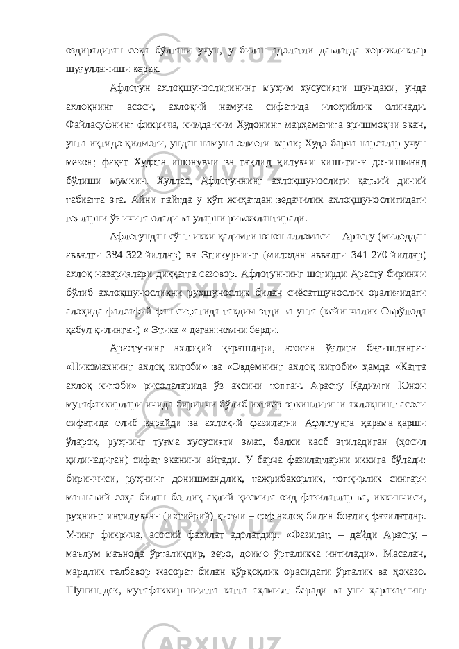 оздирадиган соҳа бўлгани учун, у билан адолатли давлатда хорижликлар шуғулланиши керак. Афлотун ахлоқшунослигининг муҳим хусусияти шундаки, унда ахлоқнинг асоси, ахлоқий намуна сифатида илоҳийлик олинади. Файласуфнинг фикрича, кимда-ким Худонинг марҳаматига эришмоқчи экан, унга иқтидо қилмоғи, ундан намуна олмоғи керак; Худо барча нарсалар учун мезон; фақат Худога ишонувчи ва тақлид қилувчи кишигина донишманд бўлиши мумкин. Хуллас, Афлотуннинг ахлоқшунослиги қатъий диний табиатга эга. Айни пайтда у кўп жиҳатдан ведачилик ахлоқшунослигидаги ғояларни ўз ичига олади ва уларни ривожлантиради. Афлотундан сўнг икки қадимги юнон алломаси – Арасту (милоддан аввалги 384-322   йиллар) ва Эпикурнинг (милодан аввалги 341-270   йиллар) ахлоқ назариялари диққатга сазовор. Афлотуннинг шогирди Арасту биринчи бўлиб ахлоқшуносликни руҳшунослик билан сиёсатшунослик оралиғидаги алоҳида фалсафий фан сифатида тақдим этди ва унга (кейинчалик Оврўпода қабул қилинган) « Этика « деган номни берди. Арастунинг ахлоқий қарашлари, асосан ўғлига бағишланган «Никомахнинг ахлоқ китоби» ва «Эвдемнинг ахлоқ китоби» ҳамда «Катта ахлоқ китоби» рисолаларида ўз аксини топган. Арасту Қадимги Юнон мутафаккирлари ичида биринчи бўлиб ихтиёр эркинлигини ахлоқнинг асоси сифатида олиб қарайди ва ахлоқий фазилатни Афлотунга қарама-қарши ўлароқ, руҳнинг туғма хусусияти эмас, балки касб этиладиган (ҳосил қилинадиган) сифат эканини айтади. У барча фазилатларни иккига бўлади: биринчиси, руҳнинг донишмандлик, тажрибакорлик, топқирлик сингари маънавий соҳа билан боғлиқ ақлий қисмига оид фазилатлар ва, иккинчиси, руҳнинг интилувчан (ихтиёрий) қисми – соф ахлоқ билан боғлиқ фазилатлар. Унинг фикрича, асосий фазилат адолатдир. «Фазилат, – дейди Арасту,   – маълум маънода ўрталикдир, зеро, доимо ўрталикка интилади». Масалан, мардлик телбавор жасорат билан қўрқоқлик орасидаги ўрталик ва ҳоказо. Шунингдек, мутафаккир ниятга катта аҳамият беради ва уни ҳаракатнинг 