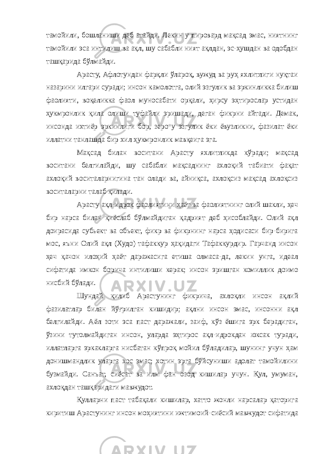 тамойили, бошланиши деб атайди. Лекин у пировард мақсад эмас, ниятнинг тамойили эса интилиш ва ақл, шу сабабли ният ақлдан, эс-ҳушдан ва одобдан ташқарида бўлмайди. Арасту, Афлотундан фарқли ўлароқ, вужуд ва руҳ яхлитлиги нуқтаи назарини илгари суради; инсон камолотга, олий эзгулик ва эркинликка билиш фаолияти, воқеликка фаол муносабати орқали, ҳирсу эҳтирослар устидан ҳукмронлик қила олиши туфайли эришади, деган фикрни айтади. Демак, инсонда ихтиёр эркинлиги бор, зеро у эзгулик ёки ёвузликни, фазилат ёки иллатни танлашда бир хил ҳукмронлик мавқеига эга. Мақсад билан воситани Арасту яхлитликда кўради; мақсад воситани белгилайди, шу сабабли мақсаднинг ахлоқий табиати фақат ахлоқий воситаларнигина тан олади ва, айниқса, ахлоқсиз мақсад ахлоқсиз воситаларни талаб қилади. Арасту ақл-идрок фаолиятини ҳаёт ва фаолиятнинг олий шакли, ҳеч бир нарса билан қиёслаб бўлмайдиган қадрият деб ҳисоблайди. Олий ақл доирасида субьект ва объект, фикр ва фикрнинг нарса ҳодисаси бир-бирига мос, яъни Олий ақл (Худо) тафаккур ҳақидаги Тафаккурдир. Гарчанд инсон ҳеч қачон илоҳий ҳаёт даражасига етиша олмаса-да, лекин унга, идеал сифатида имкон борича интилиши керак; инсон эришган комиллик доимо нисбий бўлади. Шундай қилиб Арастунинг фикрича, ахлоқли инсон ақлий фазилатлар билан йўғрилган кишидир; ақлни инсон эмас, инсонни ақл белгилайди. Аёл зоти эса паст даражали, заиф, кўз ёшига эрк берадиган, ўзини тутолмайдиган инсон, уларда эҳтирос ақл-идрокдан юксак туради, иллатларга эркакларга нисбатан кўпроқ мойил бўладилар, шунинг учун ҳам донишмандлик уларга хос эмас; хотин эрга бўйсуниши адолат тамойилини бузмайди. Санъат, сиёсат ва илм фан озод кишилар учун. Қул, умуман, ахлоқдан ташқаридаги мавжудот. Қулларни паст табақали кишилар, хатто жонли нарсалар қаторига киритиш Арастунинг инсон моҳиятини ижтимоий-сиёсий мавжудот сифатида 