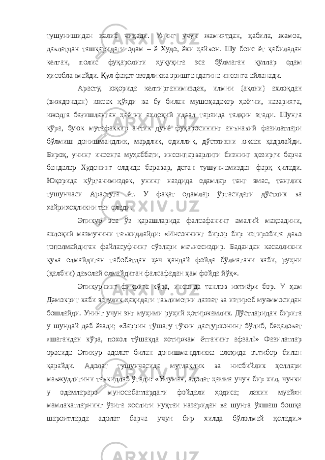 тушунишидан келиб чиқади. Унинг учун жамиятдан, қабила, жамоа, давлатдан ташқаридаги одам – ё Худо, ёки ҳайвон. Шу боис ёт қабиладан келган, полис фуқаролиги ҳуқуқига эса бўлмаган қуллар одам ҳисобланмайди. Қул фақат озодликка эришгандагина инсонга айланади. Арасту, юқорида келтирганимиздек, илмни (ақлни) ахлоқдан (виждондан) юксак қўяди ва бу билан мушоҳадакор ҳаётни, назарияга, ижодга бағишланган ҳаётни ахлоқий идеал тарзида талқин этади. Шунга кўра, буюк мутафаккир антик дунё фуқаросининг анънавий фазилатлари бўлмиш донишмандлик, мардлик, одиллик, дўстликни юксак қадрлайди. Бироқ, унинг инсонга муҳаббати, инсонпарварлиги бизнинг ҳозирги барча бандалар Худонинг олдида баравар, деган тушунчамиздан фарқ қилади. Юқорида кўрганимиздек, унинг наздида одамлар тенг эмас, тенглик тушунчаси Арастуга ёт. У фақат одамлар ўртасидаги дўстлик ва хайрихоҳликни тан олади. Эпикур эса ўз қарашларида фалсафанинг амалий мақсадини, ахлоқий мазмунини таъкидлайди: «Инсоннинг бирор бир изтиробига даво тополмайдиган файласуфнинг сўзлари маъносиздир. Бадандан касалликни қува олмайдиган табобатдан ҳеч қандай фойда бўлмагани каби, руҳни (қалбни) даволай олмайдиган фалсафадан ҳам фойда йўқ«. Эпикурнинг фикрига кўра, инсонда танлов ихтиёри бор. У ҳам Демокрит каби эзгулик ҳақидаги таълимотни лаззат ва изтироб муаммосидан бошлайди. Унинг учун энг муҳими руҳий ҳотиржамлик. Дўстларидан бирига у шундай деб ёзади; «Заррин тўшагу тўкин дастурхонинг бўлиб, беҳаловат яшагандан кўра, похол тўшакда хотиржам ётганинг афзал!» Фазилатлар орасида Эпикур адолат билан донишмандликка алоҳида эътибор билан қарайди. Адолат тушунчасида мутлақлик ва нисбийлик ҳоллари мавжудлигини таъкидлаб ўтади: «Умуман, адолат ҳамма учун бир хил, чунки у одамлараро муносабатлардаги фойдали ҳодиса; лекин муайян мамлакатларнинг ўзига хослиги нуқтаи назаридан ва шунга ўхшаш бошқа шароитларда адолат барча учун бир хилда бўлолмай қолади.» 