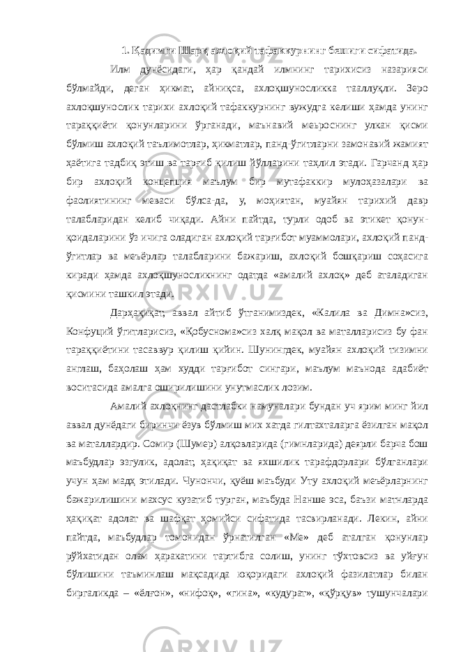 1. Қадимги Шарқ ахлоқий тафаккурнинг бешиги сифатида. Илм дунёсидаги, ҳар қандай илмнинг тарихисиз назарияси бўлмайди, деган ҳикмат, айниқса, ахлоқшуносликка тааллуқли. Зеро ахлоқшунослик тарихи ахлоқий тафаккурнинг вужудга келиши ҳамда унинг тараққиёти қонунларини ўрганади, маънавий меьроснинг улкан қисми бўлмиш ахлоқий таълимотлар, ҳикматлар, панд-ўгитларни замонавий жамият ҳаётига тадбиқ этиш ва тарғиб қилиш йўлларини таҳлил этади. Гарчанд ҳар бир ахлоқий концепция маълум бир мутафаккир мулоҳазалари ва фаолиятининг меваси бўлса-да, у, моҳиятан, муайян тарихий давр талабларидан келиб чиқади. Айни пайтда, турли одоб ва этикет қонун- қоидаларини ўз ичига оладиган ахлоқий тарғибот муаммолари, ахлоқий панд- ўгитлар ва меъёрлар талабларини бажариш, ахлоқий бошқариш соҳасига киради ҳамда ахлоқшуносликнинг одатда «амалий ахлоқ» деб аталадиган қисмини ташкил этади. Дарҳақиқат, аввал айтиб ўтганимиздек, «Калила ва Димна»сиз, Конфуций ўгитларисиз, «Қобуснома»сиз халқ мақол ва маталларисиз бу фан тараққиётини тасаввур қилиш қийин. Шунингдек, муайян ахлоқий тизимни англаш, баҳолаш ҳам худди тарғибот сингари, маълум маънода адабиёт воситасида амалга оширилишини унутмаслик лозим. Амалий ахлоқнинг дастлабки намуналари бундан уч ярим минг йил аввал дунёдаги биринчи ёзув бўлмиш мих хатда гилтахталарга ёзилган мақол ва маталлардир. Сомир (Шумер) алқовларида (гимнларида) деярли барча бош маъбудлар эзгулик, адолат, ҳақиқат ва яхшилик тарафдорлари бўлганлари учун ҳам мадҳ этилади. Чунончи, қуёш маъбуди Уту ахлоқий меъёрларнинг бажарилишини махсус кузатиб турган, маъбуда Нанше эса, баъзи матнларда ҳақиқат адолат ва шафқат ҳомийси сифатида тасвирланади. Лекин, айни пайтда, маъбудлар томонидан ўрнатилган «Ме» деб аталган қонунлар рўйхатидан олам ҳаракатини тартибга солиш, унинг тўхтовсиз ва уйғун бўлишини таъминлаш мақсадида юқоридаги ахлоқий фазилатлар билан биргаликда – «ёлғон», «нифоқ», «гина», «кудурат», «қўрқув» тушунчалари 