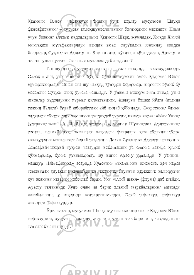 Қадимги Юнон тафаккури билан ўрта асрлар мусулмон Шарқи фалсафасининг – хусусан ахлоқшунослигининг боғлиқлиги масаласи. Нима учун бизнинг аллома аждодларимиз Қадимги Шарқ, жумладан, Ҳинди-Хитой минтақаси мутафаккирлари изидан эмас, оврўпалик юнонлар изидан бордилар, Суқрот ва Афлотунни ўргандилар, кўкларга кўтардилар, Арастуни эса энг улкан устоз – биринчи муаллим деб атадилар? Гап шундаки, мусулмончиликнинг асоси тавҳидда – яккахудоликда. Оллоҳ ягона, унинг шериги йўқ ва бўлиши мумкин эмас. Қадимги Юнон мутафаккирлари айнан ана шу тавҳид йўлидан бордилар. Биринчи бўлиб бу масалани Суқрот аниқ ўртага ташлади. У ўлимга маҳкум этилганида, унга юнонлар худоларини ҳурмат қилмаганлиги, ёшларни бошқа йўлга (аслида тавҳид йўлига) буриб юбораётгани айб қилиб қўйилади. Суқротнинг ўлими олдидаги сўнгги гапи ҳам шуни тасдиқлаб туради, цикута ичгач: «Мен Унинг (уларнинг эмас! –А. Ш.) ёнига кетяпман!», дейди у. Шунингдек, Афлотуннинг ғоялар, оламий руҳ, эманация ҳақидаги фикрлари ҳам тўғридан-тўғри яккахудолик масаласига бориб тақалади. Лекин Суқрот ва Афлотун тавҳидни фалсафий-назарий нуқтаи назардан исботлашни ўз олдига вазифа қилиб қўймадилар, бунга уринмадилар. Бу ишни Арасту уддалади. У ўзининг машҳур «Метафизика» асарида Худонинг яккалигини жисмсиз, ҳеч нарса томонидан ҳаракатга келмайдиган, аксинча, биринчи ҳаракатга келтирувчи куч эканини назарий исботлаб берди. Уни «Олий шакл» (форма) деб атайди. Арасту талқинида Худо олам ва барча оламий жараёнларнинг мақсади ҳисобланади, у, юқорида келтирганимиздек, Олий тафаккур, тафаккур ҳақидаги Тафаккурдир. Ўрта асрлар, мусулмон Шарқи мутафаккирларининг Қадимги Юнон тафаккурига, хусусан, ахлоқшунослигига улкан эътиборининг, тақлидининг асл сабаби ана шунда. 