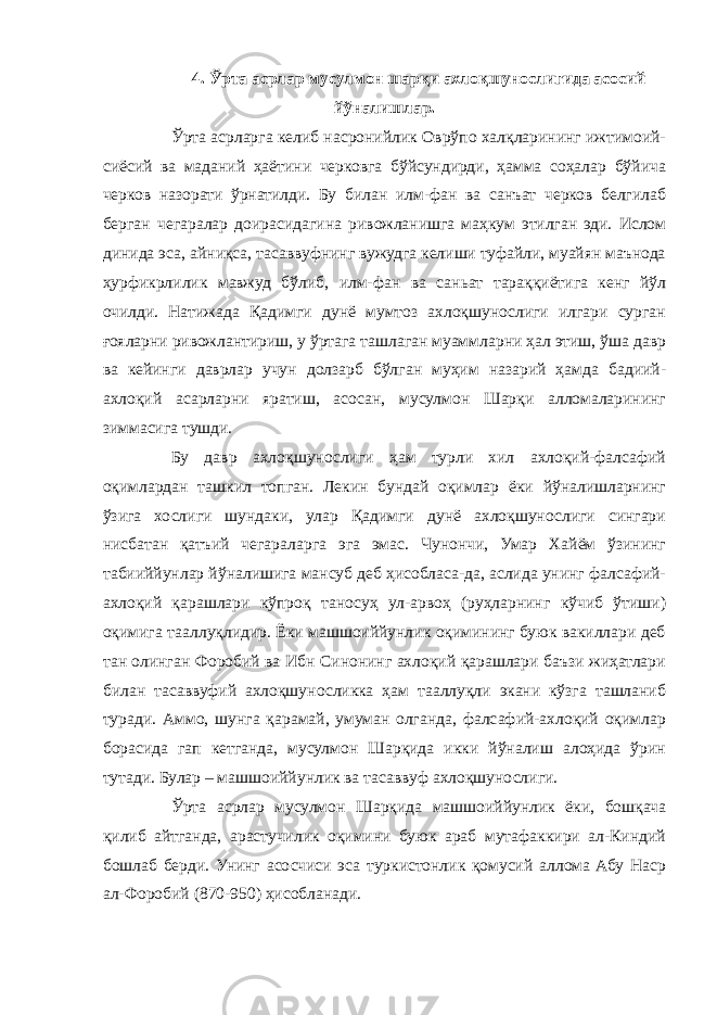 4. Ўрта асрлар мусулмон шарқи ахлоқшунослигида асосий йўналишлар. Ўрта асрларга келиб насронийлик Оврўпо халқларининг ижтимоий- сиёсий ва маданий ҳаётини черковга бўйсундирди, ҳамма соҳалар бўйича черков назорати ўрнатилди. Бу билан илм-фан ва санъат черков белгилаб берган чегаралар доирасидагина ривожланишга маҳкум этилган эди. Ислом динида эса, айниқса, тасаввуфнинг вужудга келиши туфайли, муайян маънода ҳурфикрлилик мавжуд бўлиб, илм-фан ва саньат тараққиётига кенг йўл очилди. Натижада Қадимги дунё мумтоз ахлоқшунослиги илгари сурган ғояларни ривожлантириш, у ўртага ташлаган муаммларни ҳал этиш, ўша давр ва кейинги даврлар учун долзарб бўлган муҳим назарий ҳамда бадиий- ахлоқий асарларни яратиш, асосан, мусулмон Шарқи алломаларининг зиммасига тушди. Бу давр ахлоқшунослиги ҳам турли хил ахлоқий-фалсафий оқимлардан ташкил топган. Лекин бундай оқимлар ёки йўналишларнинг ўзига хослиги шундаки, улар Қадимги дунё ахлоқшунослиги сингари нисбатан қатъий чегараларга эга эмас. Чунончи, Умар Хайём ўзининг табииййунлар йўналишига мансуб деб ҳисобласа-да, аслида унинг фалсафий- ахлоқий қарашлари кўпроқ таносуҳ ул-арвоҳ (руҳларнинг кўчиб ўтиши) оқимига тааллуқлидир. Ёки машшоиййунлик оқимининг буюк вакиллари деб тан олинган Форобий ва Ибн Синонинг ахлоқий қарашлари баъзи жиҳатлари билан тасаввуфий ахлоқшуносликка ҳам тааллуқли экани кўзга ташланиб туради. Аммо, шунга қарамай, умуман олганда, фалсафий-ахлоқий оқимлар борасида гап кетганда, мусулмон Шарқида икки йўналиш алоҳида ўрин тутади. Булар – машшоиййунлик ва тасаввуф ахлоқшунослиги. Ўрта асрлар мусулмон Шарқида машшоиййунлик ёки, бошқача қилиб айтганда, арастучилик оқимини буюк араб мутафаккири ал-Киндий бошлаб берди. Унинг асосчиси эса туркистонлик қомусий аллома Абу Наср ал-Форобий (870-950) ҳисобланади. 