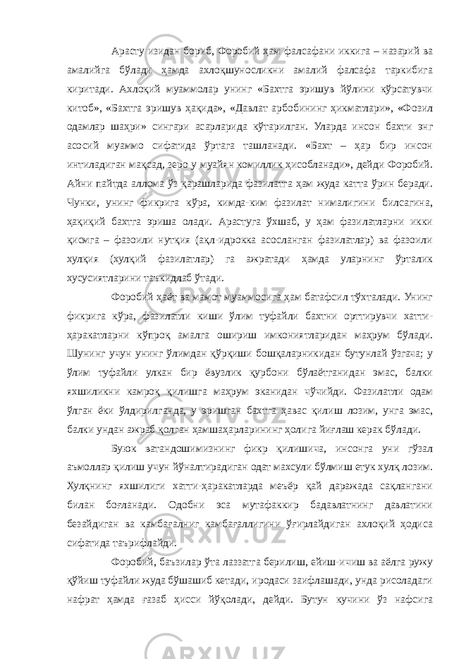 Арасту изидан бориб, Форобий ҳам фалсафани иккига – назарий ва амалийга бўлади ҳамда ахлоқшуносликни амалий фалсафа таркибига киритади. Ахлоқий муаммолар унинг «Бахтга эришув йўлини кўрсатувчи китоб», «Бахтга эришув ҳақида», «Давлат арбобининг ҳикматлари», «Фозил одамлар шаҳри» сингари асарларида кўтарилган. Уларда инсон бахти энг асосий муаммо сифатида ўртага ташланади. «Бахт – ҳар бир инсон интиладиган мақсад, зеро у муайян комиллик ҳисобланади», дейди Форобий. Айни пайтда аллома ўз қарашларида фазилатга ҳам жуда катта ўрин беради. Чунки, унинг фикрига кўра, кимда-ким фазилат нималигини билсагина, ҳақиқий бахтга эриша олади. Арастуга ўхшаб, у ҳам фазилатларни икки қисмга – фазоили нутқия (ақл-идрокка асосланган фазилатлар) ва фазоили хулқия (хулқий фазилатлар) га ажратади ҳамда уларнинг ўрталик хусусиятларини таъкидлаб ўтади. Форобий ҳаёт ва мамот муаммосига ҳам батафсил тўхталади. Унинг фикрига кўра, фазилатли киши ўлим туфайли бахтни орттирувчи хатти- ҳаракатларни кўпроқ амалга ошириш имкониятларидан маҳрум бўлади. Шунинг учун унинг ўлимдан қўрқиши бошқаларникидан бутунлай ўзгача; у ўлим туфайли улкан бир ёвузлик қурбони бўлаётганидан эмас, балки яхшиликни камроқ қилишга маҳрум эканидан чўчийди. Фазилатли одам ўлган ёки ўлдирилганда, у эришган бахтга ҳавас қилиш лозим, унга эмас, балки ундан ажраб қолган ҳамшаҳарларининг ҳолига йиғлаш керак бўлади. Буюк ватандошимизнинг фикр қилишича, инсонга уни гўзал аъмоллар қилиш учун йўналтирадиган одат махсули бўлмиш етук хулқ лозим. Хулқнинг яхшилиги хатти-ҳаракатларда меъёр қай даражада сақлангани билан боғланади. Одобни эса мутафаккир бадавлатнинг давлатини безайдиган ва камбағалниг камбағаллигини ўғирлайдиган ахлоқий ҳодиса сифатида таърифлайди. Форобий, баъзилар ўта лаззатга берилиш, ейиш-ичиш ва аёлга ружу қўйиш туфайли жуда бўшашиб кетади, иродаси заифлашади, унда рисоладаги нафрат ҳамда ғазаб ҳисси йўқолади, дейди. Бутун кучини ўз нафсига 