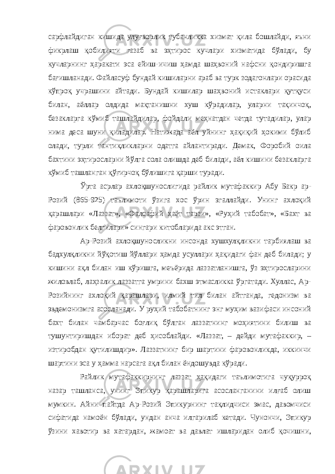 сарфлайдиган кишида улуғворлик тубанликка хизмат қила бошлайди, яъни фикрлаш қобилияти ғазаб ва эҳтирос кучлари хизматида бўлади, бу кучларнинг ҳаракати эса ейиш-ичиш ҳамда шаҳвоний нафсни қондиришга бағишланади. Файласуф бундай кишиларни араб ва турк зодагонлари орасида кўпроқ учрашини айтади. Бундай кишилар шаҳвоний истаклари қутқуси билан, аёллар олдида мақтанишни хуш кўрадилар, уларни тақинчоқ, безакларга кўмиб ташлайдилар, фойдали меҳнатдан четда тутадилар, улар нима деса шуни қиладилар. Натижада аёл уйнинг ҳақиқий ҳокими бўлиб олади, турли тантиқликларни одатга айлантиради. Демак, Форобий оила бахтини эҳтиросларни йўлга сола олишда деб билади, аёл кишини безакларга кўмиб ташланган қўғирчоқ бўлишига қарши туради. Ўрта асрлар ахлоқшунослигида райлик мутафаккир Абу Бакр ар- Розий (865-925) таълимоти ўзига хос ўрин эгаллайди. Унинг ахлоқий қарашлари «Лаззат», «Фалсафий ҳаёт тарзи», «Руҳий табобат», «Бахт ва фаровонлик белгилари» сингари китобларида акс этган. Ар-Розий ахлоқшуносликни инсонда хушхулқликни тарбиялаш ва бадхулқликни йўқотиш йўллари ҳамда усуллари ҳақидаги фан деб билади; у кишини ақл билан иш кўришга, меъёрида лаззатланишга, ўз эҳтиросларини жиловлаб, лаҳзалик лаззатга умрини бахш этмасликка ўргатади. Хуллас, Ар- Розийнинг ахлоқий қарашлари, илмий тил билан айтганда, гедонизм ва эвдемонизмга асосланади. У руҳий табобатнинг энг муҳим вазифаси инсоний бахт билан чамбарчас боғлиқ бўлган лаззатнинг моҳиятини билиш ва тушунтиришдан иборат деб ҳисоблайди. «Лаззат, – дейди мутафаккир, – изтиробдан қутилишдир». Лаззатнинг бир шартини фаровонликда, иккинчи шартини эса у ҳамма нарсага ақл билан ёндошувда кўради. Райлик мутафаккирнинг лаззат ҳақидаги таълимотига чуқурроқ назар ташланса, унинг Эпикур қарашларига асосланганини илғаб олиш мумкин. Айни пайтда Ар-Розий Эпикурнинг тақлидчиси эмас, давомчиси сифатида намоён бўлади, ундан анча илгарилаб кетади. Чунончи, Эпикур ўзини хавотир ва хатардан, жамоат ва давлат ишларидан олиб қочишни, 