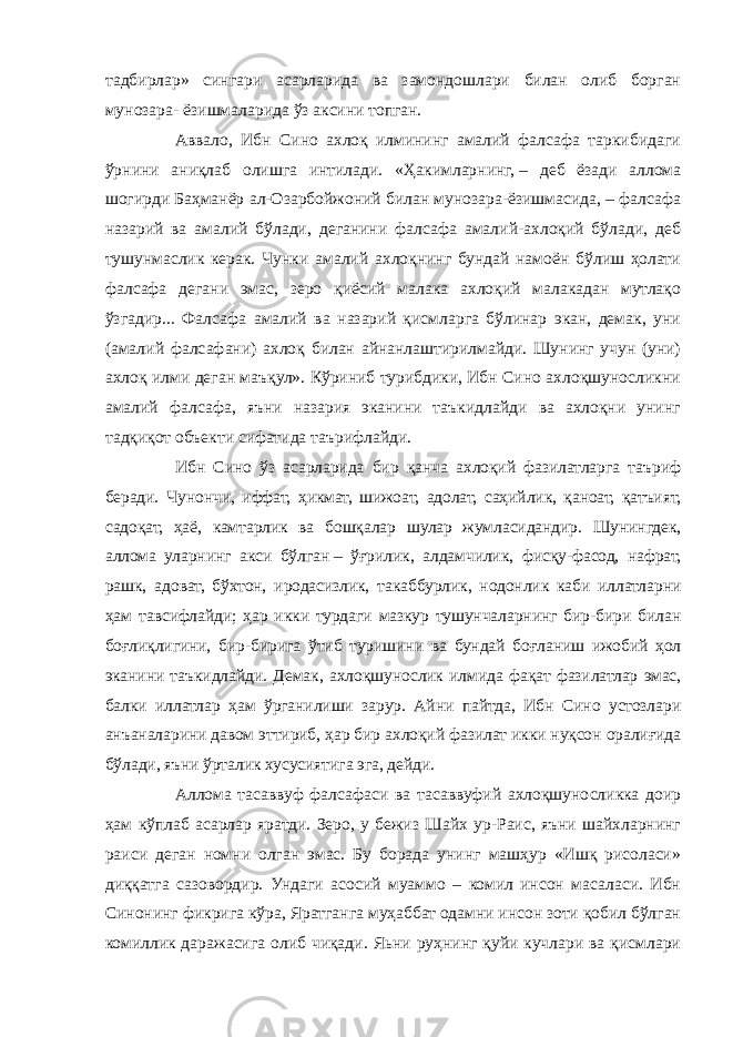 тадбирлар» сингари асарларида ва замондошлари билан олиб борган мунозара- ёзишмаларида ўз аксини топган. Аввало, Ибн Сино ахлоқ илмининг амалий фалсафа таркибидаги ўрнини аниқлаб олишга интилади. «Ҳакимларнинг,   – деб ёзади аллома шогирди Баҳманёр ал-Озарбойжоний билан мунозара-ёзишмасида, – фалсафа назарий ва амалий бўлади, деганини фалсафа амалий-ахлоқий бўлади, деб тушунмаслик керак. Чунки амалий ахлоқнинг бундай намоён бўлиш ҳолати фалсафа дегани эмас, зеро қиёсий малака ахлоқий малакадан мутлақо ўзгадир... Фалсафа амалий ва назарий қисмларга бўлинар экан, демак, уни (амалий фалсафани) ахлоқ билан айнанлаштирилмайди. Шунинг учун (уни) ахлоқ илми деган маъқул». Кўриниб турибдики, Ибн Сино ахлоқшуносликни амалий фалсафа, яъни назария эканини таъкидлайди ва ахлоқни унинг тадқиқот объекти сифатида таърифлайди. Ибн Сино ўз асарларида бир қанча ахлоқий фазилатларга таъриф беради. Чунончи, иффат, ҳикмат, шижоат, адолат, саҳийлик, қаноат, қатъият, садоқат, ҳаё, камтарлик ва бошқалар шулар жумласидандир. Шунингдек, аллома уларнинг акси бўлган   – ўғрилик, алдамчилик, фисқу-фасод, нафрат, рашк, адоват, бўхтон, иродасизлик, такаббурлик, нодонлик каби иллатларни ҳам тавсифлайди; ҳар икки турдаги мазкур тушунчаларнинг бир-бири билан боғлиқлигини, бир-бирига ўтиб туришини ва бундай боғланиш ижобий ҳол эканини таъкидлайди. Демак, ахлоқшунослик илмида фақат фазилатлар эмас, балки иллатлар ҳам ўрганилиши зарур. Айни пайтда, Ибн Сино устозлари анъаналарини давом эттириб, ҳар бир ахлоқий фазилат икки нуқсон оралиғида бўлади, яъни ўрталик хусусиятига эга, дейди. Аллома тасаввуф фалсафаси ва тасаввуфий ахлоқшуносликка доир ҳам кўплаб асарлар яратди. Зеро, у бежиз Шайх ур-Раис, яъни шайхларнинг раиси деган номни олган эмас. Бу борада унинг машҳур «Ишқ рисоласи» диққатга сазовордир. Ундаги асосий муаммо – комил инсон масаласи. Ибн Синонинг фикрига кўра, Яратганга муҳаббат одамни инсон зоти қобил бўлган комиллик даражасига олиб чиқади. Яьни руҳнинг қуйи кучлари ва қисмлари 