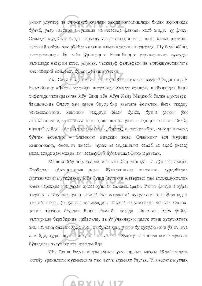 унинг улуғвор ва олижаноб кучлари ҳамда интилишлари билан яқинликда бўлиб, улар таъсирига тушиши натижасида фазилат касб этади. Бу фикр, Оллоҳга муҳаббат фақат таркидунёчилик орқалигина эмас, балки расмона инсоний ҳаётда ҳам рўёбга чиқиши мумкинлигини англатади. Шу боис «Ишқ рисоласи»даги бу каби ўринларни Нақшбандия тариқатининг вужудга келишида назарий асос, умуман, тасаввуф фалсафаси ва ахлоқшунослигига илк назарий пойдевор бўлди дейиш мумкин. Ибн Сино тақдир масаласига ҳам ўзига хос тасаввуфий ёндошади. У Навоийнинг «Лисон ут-тайр» достонида Худога етишган шайхлардан бири сифатида тасвирланган Абу Саид ибн Абул Хайр Меҳаний билан мунозара- ёзишмасида Оллоҳ ҳеч қачон бирор-бир кимсага ёмонлик, ёмон тақдир истамаслигини, кимнинг тақдири ёмон бўлса, бунга унинг ўзи сабабчилигини, яъни инсоннинг қилмишлари унинг тақдири эканини айтиб, шундай дейди: «Асл Ал-ҳаким (яъни, Оллоҳ) иноятига кўра, оламда мавжуд бўлган ёмонлик – оламнинг мақсади эмас. Оламнинг асл муроди яхшиликдир, ёмонлик эмас!». Буюк ватандошимиз савоб ва ақоб (жазо) масаласида ҳам моҳиятан тасаввуфий йўналишда фикр юритади. Машшоиййунлик оқимининг яна бир машҳур ва сўнгги вакили, Оврўпода «Авверроизм» деган йўналишнинг асосчиси, қурдобалик (испаниялик) мутафаккир Ибн Рушд (лотинча Аввероэс) ҳам ахлоқшунослик илми тараққиётига улкан ҳисса қўшган алломалардан. Унинг фикрига кўра, эзгулик ва ёвузлик, улар табиий ёки ижтимоий хусусиятга эга бўлишидан қатъий назар, ўз ҳолича мавжуддир. Табиий эзгуликнинг манбаи Оллоҳ, лекин эзгулик ёвузлик билан ёнма-ён келади. Чунончи, олов фойда келтириши баробарида, ҳайвонлар ва ўт-ўланларни ҳалок этиш хусусиятига эга. Гарчанд оловни Худо яратган бўлса ҳам, унинг бу хусусиятини ўзгартира олмайди, худди шунингдек, рангни яратган Худо унга эшитишимиз мумкин бўладиган хусусият ато эта олмайди. Ибн Рушд бутун ислом олами учун доимо муҳим бўлиб келган ихтиёр эркинлиги муаммосига ҳам катта аҳамият берган. У, инсонга мутлақ 