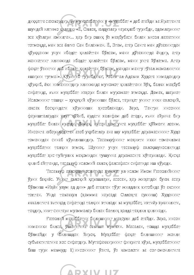 диққатга сазовордир. Бу муносабатини у «муҳаббат « деб атайди ва Яратганга шундай илтижо қилади; «Ё, Оллоҳ, юлдузлар чарақлаб турибди, одамларнинг эса кўзлари юмилган... ҳар бир ошиқ ўз маҳбубаси билан висол лаззатини тотмоқда, мен эса ёлғиз Сен биланман. Ё, Эгам, агар Сенга мен дўзахингдан қўрққаним учун ибодат қилаётган бўлсам, мени дўзахингда ёндир, агар жаннатинг илинжида ибодат қилаётган бўлсам, мени унга йўлатма. Агар фақат ўзингни деб ибодат қилаётган бўлсам, мендан мангу гўзал жамолингни яширин тутма!». Кўриниб турибдики, Робия ал-Адавия Худога нимадандир қўрқиб, ёки ниманингдир илинжида муножот қилаётгани йўқ, балки маҳбуб сифатида, яъни муҳаббат изҳори билан мурожаат этмоқда. Демак, шариат Исломнинг ташқи – ҳуқуқий кўриниши бўлса, тариқат унинг ички-ахлоқий, юксак босқичдаги кўриниши ҳисобланади. Зеро, Тангри инсонни фаришталардан улуғ қўйиб, ердаги халифам деб атади, яъни айрича бир муҳаббат билан яратди. Демак, инсон ҳам унга муҳаббат қўймоғи лозим. Инсонга юбориладиган азоб-уқубатлар ана шу муҳаббат даражасининг Худо томонидан синаб кўрилишидир. Тасаввуфнинг моҳияти икки томонлама муҳаббатни талқин этмоқ. Шунинг учун тасаввуф ахлоқшунослигида муҳаббат ҳис-туйғулик мақомидан тушунча даражасига кўтарилади. Қисқа қилиб айтганда, тасаввуф исломий ахлоқ фалсафаси сифатида иш кўради. Тасаввуф ахлоқшунослигида ҳужжат ул-ислом Имом Ғаззолийнинг ўрни беқиёс. Унинг ахлоқий қарашлари, асосан, ҳар жиҳатдан буюк асар бўлмиш «Иҳёи улум ад-дин» деб аталган тўрт жилдлик китобида ўз аксини топган. Унда таваккул (ҳаммма нарсада Оллоҳга суяниш) Худонинг яккалигига эьтиқод сифатида талқин этилади ва муҳаббат, ихтиёр эркинлиги, тақдир, ният сингари муаммолар билан боғлиқ ҳолда таҳлил қилинади. Ғаззолий маҳаббатни билишнинг маҳсули деб атайди. Зеро, инсон ниманики билса, ўшанигина севиши мумкин. Масалан, тошда муҳаббат бўлмайди у билишдан йироқ. Муҳаббат фақат билишнинг жонли субъектигагина хос сифатдир. Мутафаккирнинг фикрига кўра, муҳаббатнинг беш тури мавжуд: 1)   инсоннинг ўзига, ўз камолоти ва соғ-омонлигига 