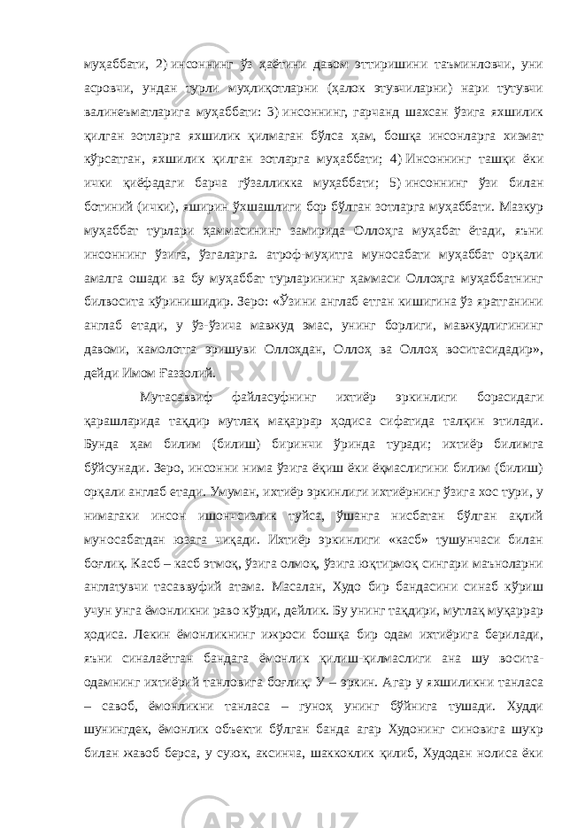 муҳаббати, 2)   инсоннинг ўз ҳаётини давом эттиришини таъминловчи, уни асровчи, ундан турли муҳлиқотларни (ҳалок этувчиларни) нари тутувчи валинеъматларига муҳаббати: 3)   инсоннинг, гарчанд шахсан ўзига яхшилик қилган зотларга яхшилик қилмаган бўлса ҳам, бошқа инсонларга хизмат кўрсатган, яхшилик қилган зотларга муҳаббати; 4)   Инсоннинг ташқи ёки ички қиёфадаги барча гўзалликка муҳаббати; 5)   инсоннинг ўзи билан ботиний (ички), яширин ўхшашлиги бор бўлган зотларга муҳаббати. Мазкур муҳаббат турлари ҳаммасининг замирида Оллоҳга муҳабат ётади, яъни инсоннинг ўзига, ўзгаларга. атроф-муҳитга муносабати муҳаббат орқали амалга ошади ва бу муҳаббат турларининг ҳаммаси Оллоҳга муҳаббатнинг билвосита кўринишидир. Зеро: «Ўзини англаб етган кишигина ўз яратганини англаб етади, у ўз-ўзича мавжуд эмас, унинг борлиги, мавжудлигининг давоми, камолотга эришуви Оллоҳдан, Оллоҳ ва Оллоҳ воситасидадир», дейди Имом Ғаззолий. Мутасаввиф файласуфнинг ихтиёр эркинлиги борасидаги қарашларида тақдир мутлақ мақаррар ҳодиса сифатида талқин этилади. Бунда ҳам билим (билиш) биринчи ўринда туради; ихтиёр билимга бўйсунади. Зеро, инсонни нима ўзига ёқиш ёки ёқмаслигини билим (билиш) орқали англаб етади. Умуман, ихтиёр эркинлиги ихтиёрнинг ўзига хос тури, у нимагаки инсон ишончсизлик туйса, ўшанга нисбатан бўлган ақлий муносабатдан юзага чиқади. Ихтиёр эркинлиги «касб» тушунчаси билан боғлиқ. Касб – касб этмоқ, ўзига олмоқ, ўзига юқтирмоқ сингари маъноларни англатувчи тасаввуфий атама. Масалан, Худо бир бандасини синаб кўриш учун унга ёмонликни раво кўрди, дейлик. Бу унинг тақдири, мутлақ муқаррар ҳодиса. Лекин ёмонликнинг ижроси бошқа бир одам ихтиёрига берилади, яъни синалаётган бандага ёмонлик қилиш-қилмаслиги ана шу восита- одамнинг ихтиёрий танловига боғлиқ. У – эркин. Агар у яхшиликни танласа – савоб, ёмонликни танласа – гуноҳ унинг бўйнига тушади. Худди шунингдек, ёмонлик объекти бўлган банда агар Худонинг синовига шукр билан жавоб берса, у суюк, аксинча, шаккоклик қилиб, Худодан нолиса ёки 