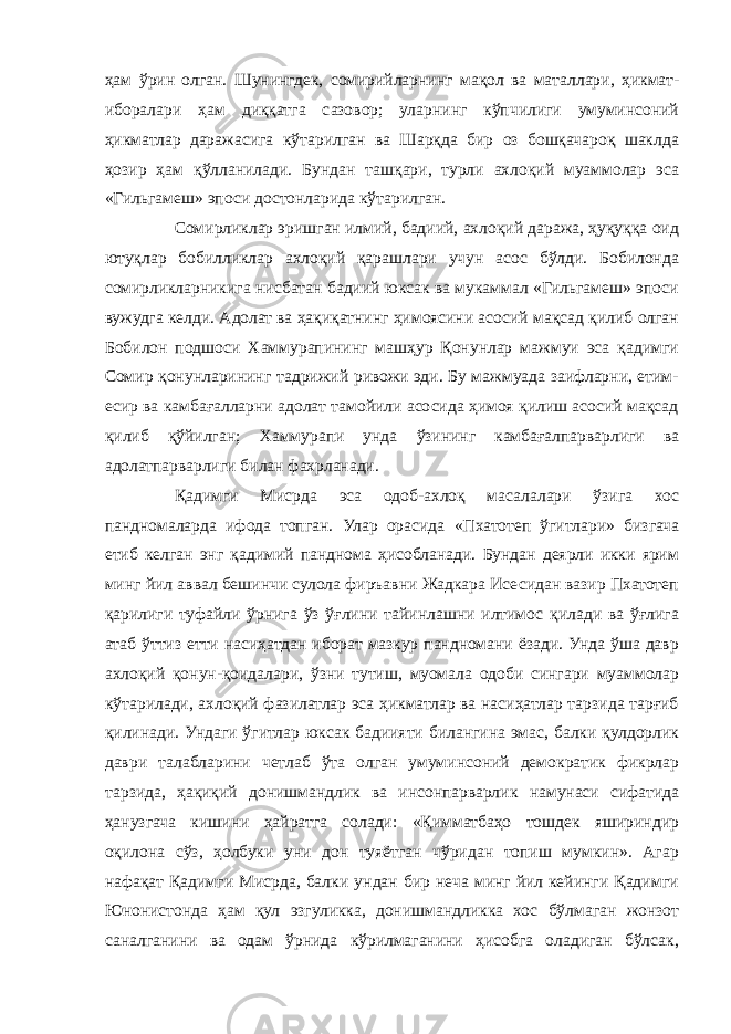 ҳам ўрин олган. Шунингдек, сомирийларнинг мақол ва маталлари, ҳикмат- иборалари ҳам диққатга сазовор; уларнинг кўпчилиги умуминсоний ҳикматлар даражасига кўтарилган ва Шарқда бир оз бошқачароқ шаклда ҳозир ҳам қўлланилади. Бундан ташқари, турли ахлоқий муаммолар эса «Гильгамеш» эпоси достонларида кўтарилган. Сомирликлар эришган илмий, бадиий, ахлоқий даража, ҳуқуққа оид ютуқлар бобилликлар ахлоқий қарашлари учун асос бўлди. Бобилонда сомирликларникига нисбатан бадиий юксак ва мукаммал «Гильгамеш» эпоси вужудга келди. Адолат ва ҳақиқатнинг ҳимоясини асосий мақсад қилиб олган Бобилон подшоси Хаммурапининг машҳур Қонунлар мажмуи эса қадимги Сомир қонунларининг тадрижий ривожи эди. Бу мажмуада заифларни, етим- есир ва камбағалларни адолат тамойили асосида ҳимоя қилиш асосий мақсад қилиб қўйилган; Хаммурапи унда ўзининг камбағалпарварлиги ва адолатпарварлиги билан фахрланади. Қадимги Мисрда эса одоб-ахлоқ масалалари ўзига хос пандномаларда ифода топган. Улар орасида «Пхатотеп ўгитлари» бизгача етиб келган энг қадимий панднома ҳисобланади. Бундан деярли икки ярим минг йил аввал бешинчи сулола фиръавни Жадкара Исесидан вазир Пхатотеп қарилиги туфайли ўрнига ўз ўғлини тайинлашни илтимос қилади ва ўғлига атаб ўттиз етти насиҳатдан иборат мазкур пандномани ёзади. Унда ўша давр ахлоқий қонун-қоидалари, ўзни тутиш, муомала одоби сингари муаммолар кўтарилади, ахлоқий фазилатлар эса ҳикматлар ва насиҳатлар тарзида тарғиб қилинади. Ундаги ўгитлар юксак бадиияти билангина эмас, балки қулдорлик даври талабларини четлаб ўта олган умуминсоний демократик фикрлар тарзида, ҳақиқий донишмандлик ва инсонпарварлик намунаси сифатида ҳанузгача кишини ҳайратга солади: «Қимматбаҳо тошдек яшириндир оқилона сўз, ҳолбуки уни дон туяётган чўридан топиш мумкин». Агар нафақат Қадимги Мисрда, балки ундан бир неча минг йил кейинги Қадимги Юнонистонда ҳам қул эзгуликка, донишмандликка хос бўлмаган жонзот саналганини ва одам ўрнида кўрилмаганини ҳисобга оладиган бўлсак, 