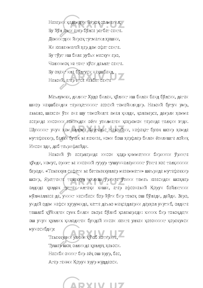 Назарни қадамдин йироқ солмағил, Бу йўл азми агар бўлса рағбат санга. Дамингдин йироқ тутмағил ҳушни, Ки юзланмағай ҳар дам офат санга. Бу тўрт иш била рубъи маскун аро, Чолинмоқ не тонг кўси давлат санга. Бу оҳанг ила бўлғуси нақшбанд, Навоий, агар етса навбат санга Маълумки, дилинг Худо билан, қўлинг иш билан банд бўлсин, деган шиор нақшбандия тариқатининг асосий тамойилидир. Навоий бутун умр, аввало, шахсан ўзи ана шу тамойилга амал қилди, қолаверса, деярли ҳамма асарида инсонни заминдан оёғи узилмаган қаҳрамон тарзида талқин этди. Шуниннг учун ҳам аллома Бертельс Навоийни, нафақат буюк шоир ҳамда мутафаккир, балки буюк ва покиза, номи бош ҳарфлар билан ёзилишга лойиқ Инсон эди, деб таърифлайди. Навоий ўз асарларида инсон қадр-қимматини биринчи ўринга қўяди, номус, орият ва инсоний ғурур тушунчаларининг ўзига хос талқинини беради. «Таваккул сифати ва бетаваккуллар мазаммати» шеърида мутафаккир шоир, Яратганга таваккул қилиш ўрнига ўзини тамаъ юзасидан шоҳлар олдида қулдек тутган ялтоқи киши, агар афсонавий Қорун бойлигини мўлжалласа-да, унинг насибаси бор-йўғи бир товоқ ош бўлади, дейди. Зеро, ундай одам нафси ҳуружида, катта даъво-мақсадларни дарҳол унутиб, олдига ташлаб қўйилган суяк билан овора бўлиб қолаверади: кичик бир товоқдаги ош учун қуллик қиладиган бундай инсон юзига улкан қозоннинг қоракуяси муносибдир: Таваккулни улким қўюб хотириға, Тушар шоҳ оллинда қуллуқ ҳавоси. Насиби онинг бир аёқ ош эрур, бас, Агар ганжи Қорун эрур муддаоси. 