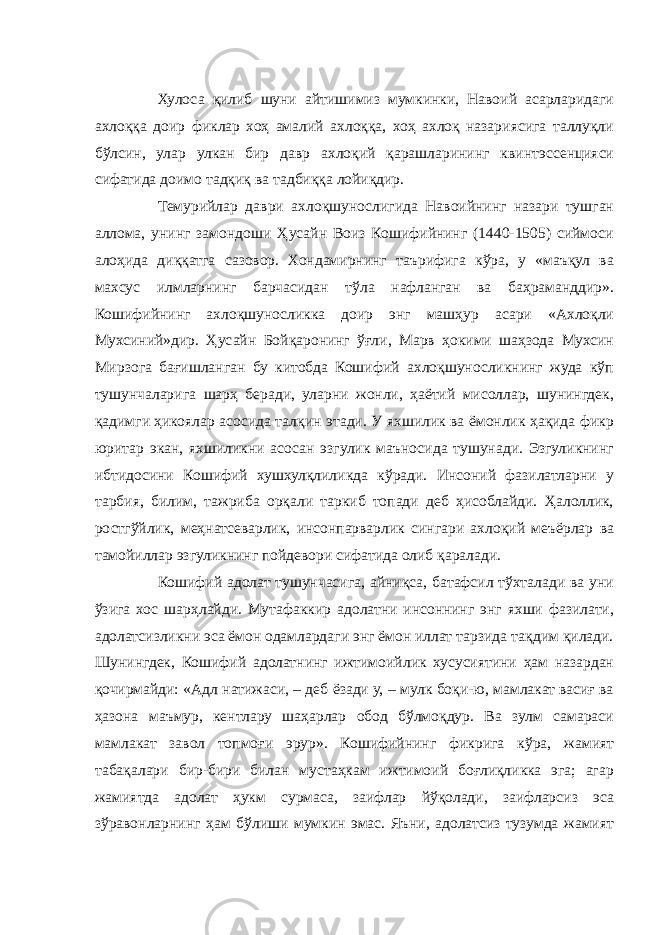 Хулоса қилиб шуни айтишимиз мумкинки, Навоий асарларидаги ахлоққа доир фиклар хоҳ амалий ахлоққа, хоҳ ахлоқ назариясига таллуқли бўлсин, улар улкан бир давр ахлоқий қарашларининг квинтэссенцияси сифатида доимо тадқиқ ва тадбиққа лойиқдир. Темурийлар даври ахлоқшунослигида Навоийнинг назари тушган аллома, унинг замондоши Ҳусайн Воиз Кошифийнинг (1440-1505) сиймоси алоҳида диққатга сазовор. Хондамирнинг таърифига кўра, у «маъқул ва махсус илмларнинг барчасидан тўла нафланган ва баҳраманддир». Кошифийнинг ахлоқшуносликка доир энг машҳур асари «Ахлоқли Мухсиний»дир. Ҳусайн Бойқаронинг ўғли, Марв ҳокими шаҳзода Мухсин Мирзога бағишланган бу китобда Кошифий ахлоқшуносликнинг жуда кўп тушунчаларига шарҳ беради, уларни жонли, ҳаётий мисоллар, шунингдек, қадимги ҳикоялар асосида талқин этади. У яхшилик ва ёмонлик ҳақида фикр юритар экан, яхшиликни асосан эзгулик маъносида тушунади. Эзгуликнинг ибтидосини Кошифий хушхулқлиликда кўради. Инсоний фазилатларни у тарбия, билим, тажриба орқали таркиб топади деб ҳисоблайди. Ҳалоллик, ростгўйлик, меҳнатсеварлик, инсонпарварлик сингари ахлоқий меъёрлар ва тамойиллар эзгуликнинг пойдевори сифатида олиб қаралади. Кошифий адолат тушунчасига, айниқса, батафсил тўхталади ва уни ўзига хос шарҳлайди. Мутафаккир адолатни инсоннинг энг яхши фазилати, адолатсизликни эса ёмон одамлардаги энг ёмон иллат тарзида тақдим қилади. Шунингдек, Кошифий адолатнинг ижтимоийлик хусусиятини ҳам назардан қочирмайди: «Адл натижаси, – деб ёзади у, – мулк боқи-ю, мамлакат васиғ ва ҳазона маъмур, кентлару шаҳарлар обод бўлмоқдур. Ва зулм самараси мамлакат завол топмоғи эрур». Кошифийнинг фикрига кўра, жамият табақалари бир-бири билан мустаҳкам ижтимоий боғлиқликка эга; агар жамиятда адолат ҳукм сурмаса, заифлар йўқолади, заифларсиз эса зўравонларнинг ҳам бўлиши мумкин эмас. Яъни, адолатсиз тузумда жамият 