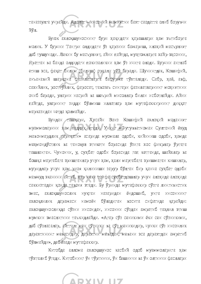 таназзулга учрайди. Адолат – инсоний жамиятни бахт-саодатга олиб борувчи йўл. Буюк ахлоқшуноснинг бурч ҳақидаги қарашлари ҳам эътиборга молик. У бурчни Тангри олдидаги ўз қарзини бажариш, илоҳий масъулият деб тушунади. Лекин бу масъулият, айни пайтда, муҳтожларга хайр-эҳсонни, Яратган ва банда олдидаги покизаликни ҳам ўз ичига олади. Бурчни англаб етиш эса, фақат билим (билиш) орқали рўй беради. Шунингдек, Кошифий, анъанавий шарқона фазилатларга бафуржа тўхталади. Сабр, ҳаё, авф, сахийлик, ростгўйлик, фаросат, тавозеъ сингари фазилатларнинг моҳиятини очиб беради, уларни насрий ва шеърий мисоллар билан исботлайди. Айни пайтда, уларнинг зидди бўлмиш иллатлар ҳам мутафаккирнинг диққат марказидан четда қолмайди. Бундан ташқари, Ҳусайн Воиз Кошифий ахлоқий маданият муаммоларини ҳам тадқиқ этади. Унинг «Футувватномаи Султоний ёхуд жавонмардлик тариқати» асарида муомала одоби, кийиниш одоби, ҳамда меҳмондўстлик ва тановул этикети борасида ўзига хос фикрлар ўртага ташланган. Чунончи, у, суҳбат одоби борасида гап кетганда, шайхлар ва бошқа мартабага эришганлар учун ҳам, ҳали мартабага эришмаган кишилар, муридлар учун ҳам риоя қилиниши зарур бўлган бир қанча суҳбат одоби мавжуд эканини айтиб, ҳар икки тоифа суҳбатдошлар учун алоҳида-алоҳида саккизтадан қоида тавсия этади. Бу ўринда мутафаккир сўзга лингивистик эмас, ахлоқшунослик нуқтаи назаридан ёндошиб, унга инсоннинг ахлоқлилик даражаси намоён бўладиган восита сифатида қарайди: ахлоқшуносликда сўзни инсондан, инсонни сўздан ажратиб таҳлил этиш мумкин эмаслигини таъкидлайди. «Агар сўз сеникими ёки сен сўзникими, деб сўзласалар, айтгил: мен сўзники ва сўз меникидир, чунки сўз инсонлик дарахтининг мевасидир, дарахтни мевадан, мевани эса дарахтдан ажратиб бўлмайди», деб ёзади мутафаккир. Китобда аллома ахлоқшунос касбий одоб муаммоларига ҳам тўхталиб ўтади. Китобнинг ўн тўртинчи, ўн бешинчи ва ўн олтинчи фасллари 