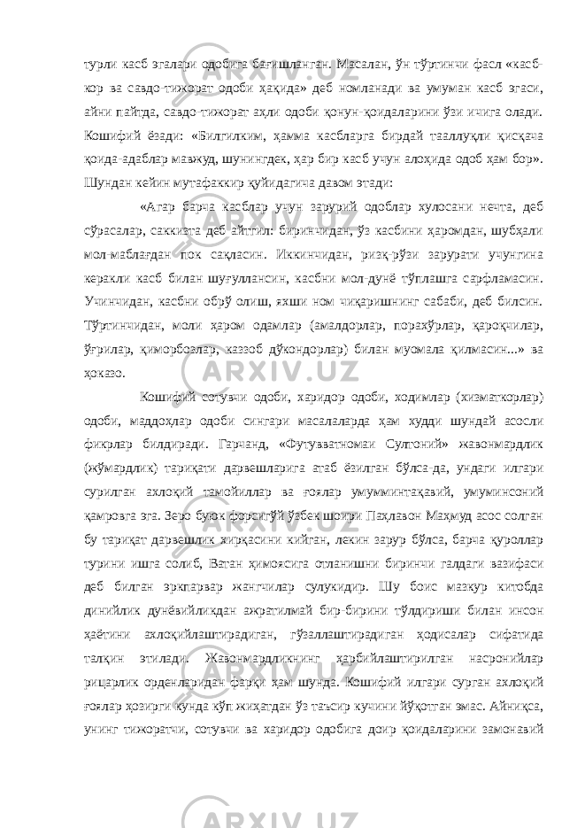 турли касб эгалари одобига бағишланган. Масалан, ўн тўртинчи фасл «касб- кор ва савдо-тижорат одоби ҳақида» деб номланади ва умуман касб эгаси, айни пайтда, савдо-тижорат аҳли одоби қонун-қоидаларини ўзи ичига олади. Кошифий ёзади: «Билгилким, ҳамма касбларга бирдай тааллуқли қисқача қоида-адаблар мавжуд, шунингдек, ҳар бир касб учун алоҳида одоб ҳам бор». Шундан кейин мутафаккир қуйидагича давом этади: «Агар барча касблар учун зарурий одоблар хулосани нечта, деб сўрасалар, саккизта деб айтгил: биринчидан, ўз касбини ҳаромдан, шубҳали мол-маблағдан пок сақласин. Иккинчидан, ризқ-рўзи зарурати учунгина керакли касб билан шуғуллансин, касбни мол-дунё тўплашга сарфламасин. Учинчидан, касбни обрў олиш, яхши ном чиқаришнинг сабаби, деб билсин. Тўртинчидан, моли ҳаром одамлар (амалдорлар, порахўрлар, қароқчилар, ўғрилар, қиморбозлар, каззоб дўкондорлар) билан муомала қилмасин...» ва ҳоказо. Кошифий сотувчи одоби, харидор одоби, ходимлар (хизматкорлар) одоби, маддоҳлар одоби сингари масалаларда ҳам худди шундай асосли фикрлар билдиради. Гарчанд, «Футувватномаи Султоний» жавонмардлик (жўмардлик) тариқати дарвешларига атаб ёзилган бўлса-да, ундаги илгари сурилган ахлоқий тамойиллар ва ғоялар умумминтақавий, умуминсоний қамровга эга. Зеро буюк форсигўй ўзбек шоири Паҳлавон Маҳмуд асос солган бу тариқат дарвешлик хирқасини кийган, лекин зарур бўлса, барча қуроллар турини ишга солиб, Ватан ҳимоясига отланишни биринчи галдаги вазифаси деб билган эркпарвар жангчилар сулукидир. Шу боис мазкур китобда динийлик дунёвийликдан ажратилмай бир-бирини тўлдириши билан инсон ҳаётини ахлоқийлаштирадиган, гўзаллаштирадиган ҳодисалар сифатида талқин этилади. Жавонмардликнинг ҳарбийлаштирилган насронийлар рицарлик орденларидан фарқи ҳам шунда. Кошифий илгари сурган ахлоқий ғоялар ҳозирги кунда кўп жиҳатдан ўз таъсир кучини йўқотган эмас. Айниқса, унинг тижоратчи, сотувчи ва харидор одобига доир қоидаларини замонавий 