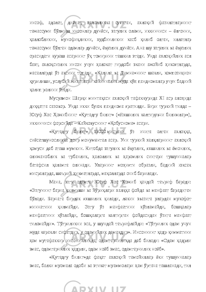 инсоф, адолат, диёнат, ҳалолликка суянган, ахлоқий фазилатларнинг тажассуми бўлмиш инсонлар дунёси, эзгулик олами, иккинчиси – ёлғонни, қаллобликни, мунофиқликни, худбинликни касб қилиб олган, иллатлар тажассуми бўлган одамлар дунёси, ёвузлик дунёси. Ана шу эзгулик ва ёвузлик орасидаги кураш асарнинг ўқ томирини ташкил этади. Унда ахлоқийлик асл бахт, ахлоқсизлик инсон учун ҳалокат гирдоби экани ажойиб ҳикоятларда, масалларда ўз аксини топади. «Калила ва Димна»нинг шакли, композицион қурилиши, услубий жиҳатлари кейинчалик жуда кўп пандномалар учун бадиий қолип ролини ўтади. Мусулмон Шарқи минтақаси ахлоқий тафаккурида XI аср алоҳида диққатга сазовор. Унда икки буюк панднома яратилди. Бири туркий тилда – Юсуф Хос Ҳожибнинг «Қутадғу билиг» («Яхшилик келтирувчи билимлар»), иккинчиси форсийда – Кайковуснинг «Қобуснома» асари. «Қутадғу билиг» 13000   мисрани ўз ичига олган ахлоққа, сиёсатшуносликка доир монументал асар. Уни туркий халқларнинг ахлоқий қомуси деб аташ мумкин. Китобда эзгулик ва ёвузлик, яхшилик ва ёмонлик, олижаноблик ва тубанлик, ҳалоллик ва ҳаромлик сингари тушунчалар батафсил қаламга олинади. Уларнинг моҳияти образли, бадиий юксак мисраларда, шеърий ҳикматларда, мақолларда очиб берилади. Мана, эзгу одамга Юсуф Хос Ҳожиб қандай таъриф беради: «Эзгунинг барча қилмиши ва йўриқлари халққа фойда ва манфаат берадиган бўлади. Барчага бирдек яхшилик қилади, лекин эвазига улардан мукофот миннатини қилмайди. Эзгу ўз манфаатини кўзламайди, бошқалар манфаатини кўзлайди, бошқаларга келтирган фойдасидан ўзига манфаат тиламайди». Тўғриликни эса, у шундай таърифлайди: «Тўғрилик одам учун жуда керакли сифатдир, у одамийлик демакдир». Инсоннинг қадр-қимматини ҳам мутафаккир инсонийликда, одамгарчиликда деб билади: «Одам қадрли эмас, одамгарчилик қадрли, одам ноёб эмас, одамгарчилик ноёб». «Қутадғу билиг»да фақат ахлоқий тамойиллар ёки тушунчалар эмас, балки муомала одоби ва этикет муаммолари ҳам ўртача ташланади, тил 