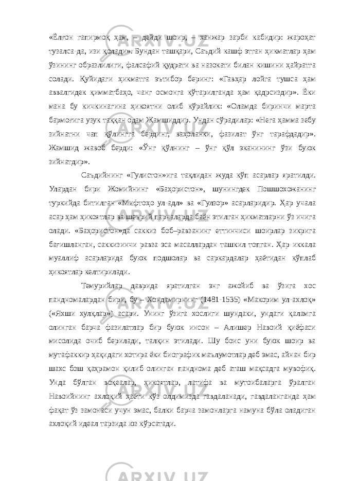 «Ёлғон гапирмоқ ҳам, – дейди шоир, – ханжар зарби кабидир: жароҳат тузалса-да, изи қолади». Бундан ташқари, Саъдий кашф этган ҳикматлар ҳам ўзининг образлилиги, фалсафий қудрати ва назокати билан кишини ҳайратга солади. Қуйидаги ҳикматга эътибор беринг: «Гавҳар лойга тушса ҳам аввалгидек қимматбаҳо, чанг осмонга кўтарилганда ҳам қадрсиздир». Ёки мана бу кичкинагина ҳикоятни олиб кўрайлик: «Оламда биринчи марта бармоғига узук таққан одам Жамшиддир. Ундан сўрадилар: «Нега ҳамма зебу зийнатни чап қўлингга бердинг, ваҳоланки, фазилат ўнг тарафдадир». Жамшид жавоб берди: «Ўнг қўлнинг – ўнг қўл эканининг ўзи буюк зийнатдир». Саъдийнинг «Гулистон»ига тақлидан жуда кўп асарлар яратилди. Улардан бири Жомийнинг «Баҳористон», шунингдек Пошшохожанинг туркийда битилган «Мифтоҳо ул-адл» ва «Гулзор» асарларидир. Ҳар учала асар ҳам ҳикоятлар ва шеърий парчаларда баён этилган ҳикматларни ўз ичига олади. «Баҳористон»да саккиз боб–равзанинг еттинчиси шоирлар зикрига бағишланган, саккизинчи равза эса масаллардан ташкил топган. Ҳар иккала муаллиф асарларида буюк подшолар ва саркардалар ҳаётидан кўплаб ҳикоятлар келтирилади. Темурийлар даврида яратилган энг ажойиб ва ўзига хос пандномалардан бири, бу – Хондамирнинг (1481-1535) «Макорим ул-ахлоқ» («Яхши хулқлар») асари. Унинг ўзига хослиги шундаки, ундаги қаламга олинган барча фазилатлар бир буюк инсон – Алишер Навоий қиёфаси мисолида очиб берилади, талқин этилади. Шу боис уни буюк шоир ва мутафаккир ҳақидаги хотира ёки биографик маълумотлар деб эмас, айнан бир шахс бош қаҳрамон қилиб олинган панднома деб аташ мақсадга мувофиқ. Унда бўлган воқеалар, ҳикоятлар, латифа ва мутоибаларга ўралган Навоийнинг ахлоқий ҳаёти кўз олдимизда гавдаланади, гавдаланганда ҳам фақат ўз замонаси учун эмас, балки барча замонларга намуна бўла оладиган ахлоқий идеал тарзида юз кўрсатади. 