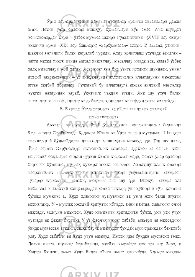 Ўрта асрларда кейин ҳам пандномалар яратиш анъаналари давом этди. Лекин улар орасида машҳур бўлганлари кўп эмас. Ана шундай истиснолардан бири – ўзбек мумтоз шоири Гулханийнинг (XVIII аср охири иккинчи ярми –XIX аср бошлари) «Зарбулмасал» асари. У, аввало, ўзининг шаклий янгилиги билан ажралиб туради. Асар қолиплаш усулида ёзилган   – катта масал-ҳикоя ичида масал-ҳикоятлар, масаллар ичида эса, юзлаб ўзбек халқ мақоллари жой олган. Асарнинг яна бир ўзига хослиги шундаки, унинг асосий қаҳрамонлари – ўз қиёфаларида ахлоқсизлик иллатларини мужассам этган салбий образлар. Гулханий бу иллатларга юксак ахлоқий мезонлар нуқтаи назаридан қараб, ўқувчига тақдим этади. Ана шу усул билан инсонларни инсоф, адолат ва диёнатга, ҳалоллик ва софдилликка чорлайди. 5. Европа Ўрта асрлари ва уйғониш даври ахлоқий таълимотлари . Аввалги маърузада айтиб ўтилганидек, ҳурфикрлилик борасида ўрта асрлар Оврўпосида Қадимги Юнон ва Ўрта асрлар мусулмон Шарқига солиштириб бўлмайдиган даражада қашшоқлик мавжуд эди. Гап шундаки, Ўрта асрлар Оврўпосида насронийлик фалсафа, адабиёт ва санъат каби маънавий соҳаларга ёндош туриш билан кифояланмади, балки улар орасида биринчи бўлишга, мутлақ ҳукмронликка интилди. Ахлоқшунослик олдида насронийлик таълимотининг рационал тарзда умумлаштириш вазифаси турарди–черковнинг талаби, моҳияти ана шу эди. Мазкур вазифа эса Библиёдаги ахлоқий концепциядан келиб чиқади; уни қуйидаги тўрт қоидага бўлиш мумкин: 1. Худо оламнинг яратувчиси ва унга жон бахш этувчи моҳиятдир. У – мутлақ ижодий-яратувчи ибтидо, айни пайтда, оламнинг олий мақсади, яширин маъноси. Худо ниманики яратадиган бўлса, уни ўзи учун яратади ва фақат биргина У ўз фаолиятининг сабаби, меъёри ва мақсадини ўзида мужассам этади. Бошқа барча мавжудот бундай мухторликдан бенасиб: улар Худо сабабли ва Худо учун мавжуд. Инсон ҳам бундан мустасно эмас. Лекин инсон, шунинг баробарида, муайян имтиёзга ҳам эга зот. Зеро, у Худога ўхшаш, аммо Худо билан айнан эмас: ҳиссиётли, ўлимга маҳкум 