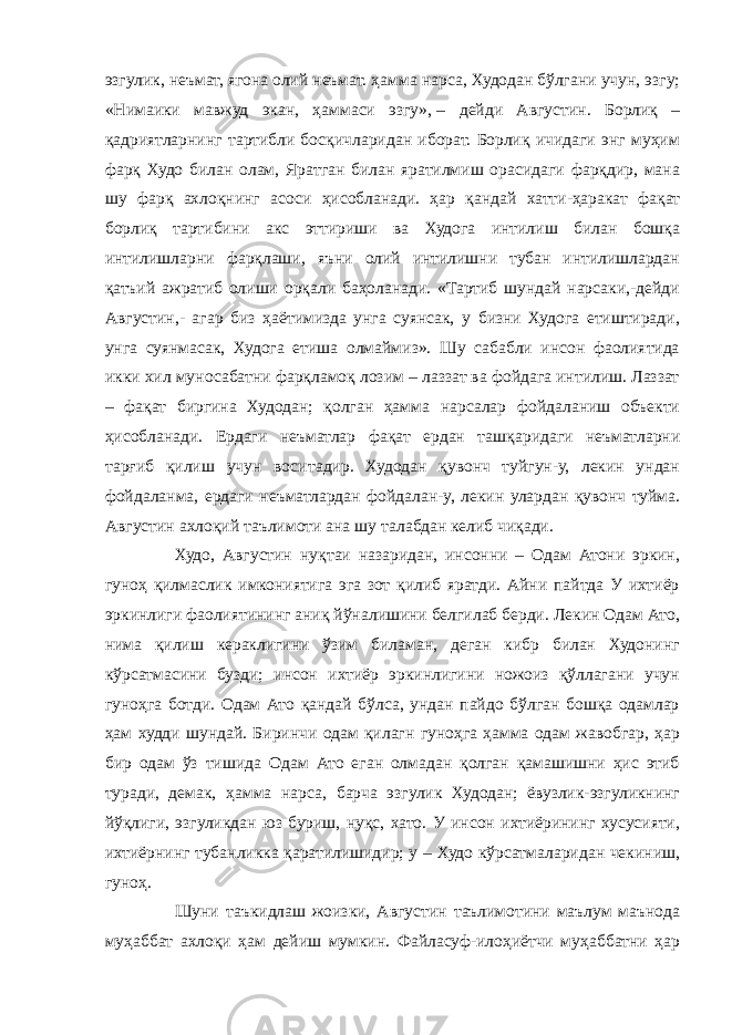 эзгулик, неъмат, ягона олий неъмат. ҳамма нарса, Худодан бўлгани учун, эзгу; «Нимаики мавжуд экан, ҳаммаси эзгу»,   – дейди Августин. Борлиқ – қадриятларнинг тартибли босқичларидан иборат. Борлиқ ичидаги энг муҳим фарқ Худо билан олам, Яратган билан яратилмиш орасидаги фарқдир, мана шу фарқ ахлоқнинг асоси ҳисобланади. ҳар қандай хатти-ҳаракат фақат борлиқ тартибини акс эттириши ва Худога интилиш билан бошқа интилишларни фарқлаши, яъни олий интилишни тубан интилишлардан қатъий ажратиб олиши орқали баҳоланади. «Тартиб шундай нарсаки,-дейди Августин,- агар биз ҳаётимизда унга суянсак, у бизни Худога етиштиради, унга суянмасак, Худога етиша олмаймиз». Шу сабабли инсон фаолиятида икки хил муносабатни фарқламоқ лозим – лаззат ва фойдага интилиш. Лаззат – фақат биргина Худодан; қолган ҳамма нарсалар фойдаланиш объекти ҳисобланади. Ердаги неъматлар фақат ердан ташқаридаги неъматларни тарғиб қилиш учун воситадир. Худодан қувонч туйгун-у, лекин ундан фойдаланма, ердаги неъматлардан фойдалан-у, лекин улардан қувонч туйма. Августин ахлоқий таълимоти ана шу талабдан келиб чиқади. Худо, Августин нуқтаи назаридан, инсонни – Одам Атони эркин, гуноҳ қилмаслик имкониятига эга зот қилиб яратди. Айни пайтда У ихтиёр эркинлиги фаолиятининг аниқ йўналишини белгилаб берди. Лекин Одам Ато, нима қилиш кераклигини ўзим биламан, деган кибр билан Худонинг кўрсатмасини бузди; инсон ихтиёр эркинлигини ножоиз қўллагани учун гуноҳга ботди. Одам Ато қандай бўлса, ундан пайдо бўлган бошқа одамлар ҳам худди шундай. Биринчи одам қилагн гуноҳга ҳамма одам жавобгар, ҳар бир одам ўз тишида Одам Ато еган олмадан қолган қамашишни ҳис этиб туради, демак, ҳамма нарса, барча эзгулик Худодан; ёвузлик-эзгуликнинг йўқлиги, эзгуликдан юз буриш, нуқс, хато. У инсон ихтиёрининг хусусияти, ихтиёрнинг тубанликка қаратилишидир; у – Худо кўрсатмаларидан чекиниш, гуноҳ. Шуни таъкидлаш жоизки, Августин таълимотини маълум маънода муҳаббат ахлоқи ҳам дейиш мумкин. Файласуф-илоҳиётчи муҳаббатни ҳар 