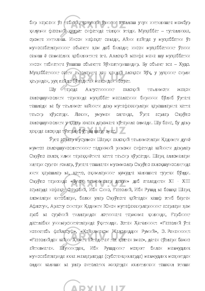 бир нарсани ўз табиий, қонуний ўрнини эгаллаш учун интилишга мажбур қилувчи фазовий қудрат сифатида талқин этади. Муҳаббат – тугалликка, оромга интилиш. Инсон нафақат севади, Айни пайтда у муҳаббатни ўз муносабатларининг объекти ҳам деб билади; инсон муҳаббатнинг ўзини севиш ё севмаслик қобилиятига эга. Ахлоқий вазифа мана шу муҳаббатни инсон табиатига ўхшаш объектга йўналтиришидир. Бу объект эса – Худо. Муҳаббатнинг сезги аъзоларига ҳеч қандай алоқаси йўқ, у руҳнинг сирли қаъридан, руҳ пайдо бўладиган макондан иборат. Шу тарзда Августиннинг ахлоқий таълимоти жаҳон ахлоқшунослиги тарихида муҳаббат масаласини биринчи бўлиб ўртага ташлади ва бу таълимот кейинги давр мутафаккирлари қарашларига катта таъсир кўрсатди. Лекин, умуман олганда, Ўрта асрлар Оврўпо ахлоқшунослиги у қадар юксак даражага кўтарила олмади. Шу боис, бу давр ҳақида алоҳида тўхталиб ўтиш шарт эмас. Ўрта асрлар мусулмон Шарқи ахлоқий таълимотлари Қадимги дунё мумтоз ахлоқшунослигининг тадрижий ривожи сифатида кейинги даврлар Оврўпо ахлоқ илми тараққиётига катта таъсир кўрсатди. Шарқ алломалари илгари сурган ғоялар, ўртага ташлаган муаммолар Оврўпо ахлоқшунослигида янги қарашлар ва, ҳатто, оқимларнинг вужудга келишига туртки бўлди. Оврўпо тарихида «Буюк таржималар даври» деб аталадиган XI - XIII асрларда нафақат Форобий, Ибн Сино, Ғаззолий, Ибн Рушд ва бошқа Шарқ аломалари китоблари, балки улар Оврўпога қайтадан кашф этиб берган Афлотун, Арасту сингари Қадимги Юнон мутафаккирларининг асарлари ҳам араб ва сурёний тилларидан лотинчага таржима қилинди, Ғарбнинг дастлабки универсиитетларида ўқитилди. Зотан Ҳегелнинг: «Ғаззолий ўта нозиктабъ файласуф», «Қойилмақом Жалолиддин Румий», Э.   Ренаннинг: «Ғаззолийдан кейин Ҳюмга айтадиган гап қолган эмас», деган сўзлари бежиз айтилмаган. Шунингдек, Ибн Рушднинг моҳият билан мавжудлик муносабатларида якка жавҳарларда (субстанцияларда) мавжудлик моҳиятдан олдин келиши ва улар онтологик жиҳатдан яхлитликни ташкил этиши 