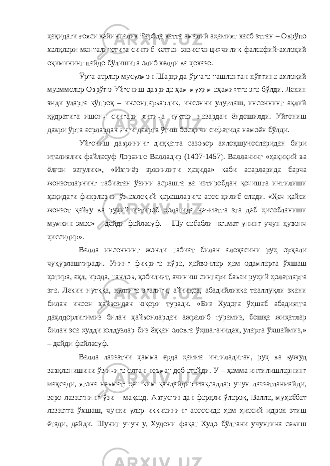 ҳақидаги ғояси кейинчалик Ғарбда катта амалий аҳамият касб этган – Оврўпо халқлари менталитетига сингиб кетган экзистенциячилик фалсафий-ахлоқий оқимининг пайдо бўлишига олиб келди ва ҳоказо. Ўрта асрлар мусулмон Шарқида ўртага ташланган кўпгина ахлоқий муаммолар Оврўпо Уйғониш даврида ҳам муҳим аҳамиятга эга бўлди. Лекин энди уларга кўпроқ – инсонпарварлик, инсонни улуғлаш, инсоннинг ақлий қудратига ишонч сингари янгича нуқтаи назардан ёндошилди. Уйғониш даври ўрта асрлардан янги даврга ўтиш босқичи сифатида намоён бўлди. Уйғониш даврининг диққатга сазовор ахлоқшуносларидан бири италиялик файласуф Лоренцо Валладир (1407-1457). Валланинг «ҳақиқий ва ёлғон эзгулик», «Ихтиёр эркинлиги ҳақида» каби асарларида барча жонзотларнинг табиатан ўзини асрашга ва изтиробдан қочишга интилиши ҳақидаги фикрларни ўз ахлоқий қарашларига асос қилиб олади. «Ҳеч қайси жонзот қайғу ва руҳий изтироб ҳолатида неъматга эга деб ҳисобланиши мумкин эмас» – дейди файласуф. – Шу сабабли неъмат унинг учун қувонч ҳиссидир». Валла инсоннинг жонли табиат билан алоқасини руҳ орқали чуқурлаштиради. Унинг фикрига кўра, ҳайвонлар ҳам одамларга ўхшаш ҳотира, ақл, ирода, танлов, қобилият, ачиниш сингари баъзи руҳий ҳолатларга эга. Лекин нутққа, кулгига эгалиги, айниқса, абадийликка тааллуқли экани билан инсон ҳайвондан юқори туради. «Биз Худога ўҳшаб абадиятга даҳлдорлигимиз билан ҳайвонлардан ажралиб турамиз, бошқа жиҳатлар билан эса худди юлдузлар биз ёққан оловга ўҳшаганидек, уларга ўхшаймиз,» – дейди файласуф. Валла лаззатни ҳамма ерда ҳамма интиладиган, руҳ ва вужуд завқланишини ўз ичига олган неъмат деб атайди. У – ҳамма интилишларнинг мақсади, ягона неъмат; ҳеч ким қандайдир мақсадлар учун лаззатланмайди, зеро лаззатнинг ўзи – мақсад. Августиндан фарқли ўлароқ, Валла, муҳаббат лаззатга ўхшаш, чунки улар иккисининг асоосида ҳам ҳиссий идрок этиш ётади, дейди. Шуниг учун у, Худони фақат Худо бўлгани учунгина севиш 