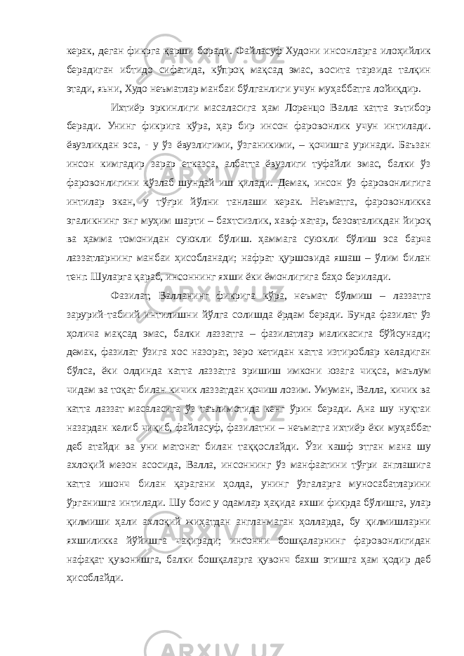 керак, деган фикрга қарши боради. Файласуф Худони инсонларга илоҳийлик берадиган ибтидо сифатида, кўпроқ мақсад эмас, восита тарзида талқин этади, яьни, Худо неъматлар манбаи бўлганлиги учун муҳаббатга лойиқдир. Ихтиёр эркинлиги масаласига ҳам Лоренцо Валла катта эътибор беради. Унинг фикрига кўра, ҳар бир инсон фаровонлик учун интилади. ёвузликдан эса, - у ўз ёвузлигими, ўзганикими, – қочишга уринади. Баъзан инсон кимгадир зарар етказса, албатта ёвузлиги туфайли эмас, балки ўз фаровонлигини кўзлаб шундай иш қилади. Демак, инсон ўз фаровонлигига интилар экан, у тўғри йўлни танлаши керак. Неъматга, фаровонликка эгаликнинг энг муҳим шарти – бахтсизлик, хавф-хатар, безовталикдан йироқ ва ҳамма томонидан суюкли бўлиш. ҳаммага суюкли бўлиш эса барча лаззатларнинг манбаи ҳисобланади; нафрат қуршовида яшаш – ўлим билан тенг. Шуларга қараб, инсоннинг яхши ёки ёмонлигига баҳо берилади. Фазилат, Валланинг фикрига кўра, неъмат бўлмиш – лаззатга зарурий-табиий интилишни йўлга солишда ёрдам беради. Бунда фазилат ўз ҳолича мақсад эмас, балки лаззатга – фазилатлар маликасига бўйсунади; демак, фазилат ўзига хос назорат, зеро кетидан катта изтироблар келадиган бўлса, ёки олдинда катта лаззатга эришиш имкони юзага чиқса, маълум чидам ва тоқат билан кичик лаззатдан қочиш лозим. Умуман, Валла, кичик ва катта лаззат масаласига ўз таълимотида кенг ўрин беради. Ана шу нуқтаи назардан келиб чиқиб, файласуф, фазилатни – неъматга ихтиёр ёки муҳаббат деб атайди ва уни матонат билан таққослайди. Ўзи кашф этган мана шу ахлоқий мезон асосида, Валла, инсоннинг ўз манфаатини тўғри англашига катта ишонч билан қарагани ҳолда, унинг ўзгаларга муносабатларини ўрганишга интилади. Шу боис у одамлар ҳақида яхши фикрда бўлишга, улар қилмиши ҳали ахлоқий жиҳатдан англанмаган ҳолларда, бу қилмишларни яхшиликка йўйишга чақиради; инсонни бошқаларнинг фаровонлигидан нафақат қувонишга, балки бошқаларга қувонч бахш этишга ҳам қодир деб ҳисоблайди. 