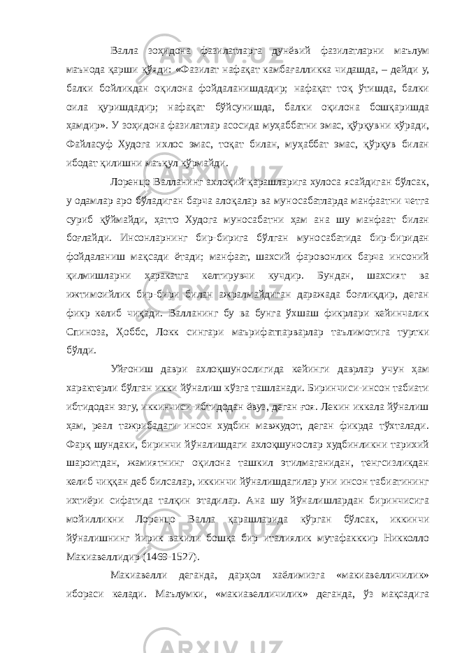 Валла зоҳидона фазилатларга дунёвий фазилатларни маълум маънода қарши қўяди: «Фазилат нафақат камбағалликка чидашда, – дейди у, балки бойликдан оқилона фойдаланишдадир; нафақат тоқ ўтишда, балки оила қуришдадир; нафақат бўйсунишда, балки оқилона бошқаришда ҳамдир». У зоҳидона фазилатлар асосида муҳаббатни эмас, қўрқувни кўради, Файласуф Худога ихлос эмас, тоқат билан, муҳаббат эмас, қўрқув билан ибодат қилишни маъқул кўрмайди. Лоренцо Валланинг ахлоқий қарашларига хулоса ясайдиган бўлсак, у одамлар аро бўладиган барча алоқалар ва муносабатларда манфаатни четга суриб қўймайди, ҳатто Худога муносабатни ҳам ана шу манфаат билан боғлайди. Инсонларнинг бир-бирига бўлган муносабатида бир-биридан фойдаланиш мақсади ётади; манфаат, шахсий фаровонлик барча инсоний қилмишларни ҳаракатга келтирувчи кучдир. Бундан, шахсият ва ижтимоийлик бир-бири билан ажралмайдиган даражада боғлиқдир, деган фикр келиб чиқади. Валланинг бу ва бунга ўхшаш фикрлари кейинчалик Спиноза, Ҳоббс, Локк сингари маърифатпарварлар таълимотига туртки бўлди. Уйғониш даври ахлоқшунослигида кейинги даврлар учун ҳам характерли бўлган икки йўналиш кўзга ташланади. Биринчиси-инсон табиати ибтидодан эзгу, иккинчиси-ибтидодан ёвуз, деган ғоя. Лекин иккала йўналиш ҳам, реал тажрибадаги инсон худбин мавжудот, деган фикрда тўхталади. Фарқ шундаки, биринчи йўналишдаги ахлоқшунослар худбинликни тарихий шароитдан, жамиятнинг оқилона ташкил этилмаганидан, тенгсизликдан келиб чиққан деб билсалар, иккинчи йўналишдагилар уни инсон табиатининг ихтиёри сифатида талқин этадилар. Ана шу йўналишлардан биринчисига мойилликни Лоренцо Валла қарашларида кўрган бўлсак, иккинчи йўналишнинг йирик вакили бошқа бир италиялик мутафакккир Никколло Макиавеллидир (1469-1527). Макиавелли деганда, дарҳол хаёлимизга «макиавелличилик» ибораси келади. Маълумки, «макиавелличилик» деганда, ўз мақсадига 