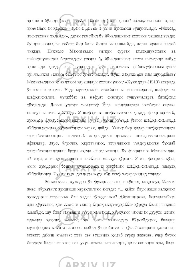 эришиш йўлида (асосан сиёсат борасида) ҳар қандай ахлоқсизликдан ҳазар қилмайдиган ҳаракат тарзига даъват этувчи йўналиш тушунилади. «Мақсад воситасини оқлайди», деган тамойил бу йўналишнинг асосини ташкил этади; бундан ахлоқ ва сиёсат бир-бири билан чиқишмайди, деган хулоса келиб чиқади, Никколо Макиавелли илгари сурган ахлоқшунослик ва сиёсатшунослик борасидаги ғоялар бу йўналишнинг асоси сифатида қабул қилинади ҳамда неча асрлардан буён италиялик файласуф-ахлоқшунос кўпчиликка танқид объекти бўлиб келади. Хўш, ҳақиқатдан ҳам шундайми? Макиавеллининг ахлоқий қарашлари асосан унинг «Ҳукмдор» (1513) асарида ўз аксини топган. Унда мутафаккир саҳийлик ва тежамкорлик, шафқат ва шафқатсизлик, муҳаббат ва нафрат сингари тушунчаларга батафсил тўхталади. Лекин уларга файласуф Ўрта асрлардагига нисбатан янгича мазмун ва маъно беради. У шафқат ва шафқатсизлик ҳақида фикр юритиб, ҳукмдор фуқароларни маҳкам тутиб туриш йўлида ўзини шафқатсизликда айблашларидан қўрқмаслиги керак, дейди. Унинг бир қадар шафқатсизлиги тартибсизликларни келтириб чиқарадиган давомли шафқатсизликлардан афзалдир. Зеро, ўғрилик, қароқчилик, қотилликни туғдирадиган бундай тартибсизликлардан бутун аҳоли азият чекади. Бу фикрларни Макиавелли, айниқса, янги ҳукмдорларга нисбатан маъқул кўради. Унинг фикрига кўра, янги ҳумдорни бошқа ҳукмдорларга нисбатан шафқатсизликда камроқ айблайдилар. Чунки янги давлатга жуда кўп хавф-ҳатар таҳдид солади. Макиавелли ҳукмдор ўз фуқароларининг кўпроқ меҳр-муҳаббатига эмас, қўрқувига эришиши кераклигини айтади: «... қайси бири яхши-халқнинг ҳукмдорни севганими ёки ундан қўрққаними? Айтишларича, бирваракайига ҳам қўрққани, ҳам севгани яхши; бироқ меҳр-муҳаббат қўрқув билан чиқиша олмайди, шу боис танлашга тўғри келганда, қўрқувни танлаган дуруст. Зотан, одамлар ҳақида, умуман, ҳеч қачон миннатдор бўлмайдиган, беқарор мунофиқлик ва ёлғончиликка мойил, ўз фойдасини кўзлаб хатардан қочадиган жонзот дейиш мумкин: токи сен яхшилик қилиб турар экансан, улар бутун борлиғи билан сеники, сен учун ҳамма нарсасидан, қони-жонидан ҳам, бола- 