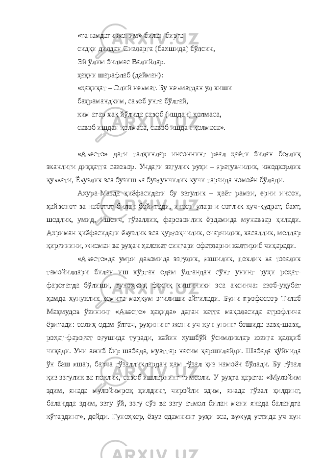 «танамдаги жоним» билан бирга сидқи дилдан Сизларга (бахшида) бўлсин, Эй ўлим билмас Валийлар. ҳақни шарафлаб (дейман): «ҳақиқат – Олий неъмат. Бу неъматдан ул киши баҳрамандким, савоб унга бўлгай, ким агар хақ йўлида савоб (ишдан) қолмаса, савоб ишдан қолмаса, савоб ишдан қолмаса». «Авесто» даги талқинлар инсоннинг реал ҳаёти билан боғлиқ эканлиги диққатга сазовор. Ундаги эзгулик руҳи – яратувчилик, ижодкорлик қуввати, Ёвузлик эса бузиш ва бузғунчилик кучи тарзида номоён бўлади. Ахура-Мазда қиёфасидаги бу эзгулик – ҳаёт рамзи, ерни инсон, ҳайвонот ва наботот билан бойитади, инсон уларни соғлик куч-қудрат, бахт, шодлик, умид, ишонч, гўзаллик, фаровонлик ёрдамида мунаввар қилади. Ахриман қиёфасидаги ёвузлик эса қурғоқчилик, очарчилик, касаллик, моллар қирғинини, жисман ва руҳан ҳалокат сингари офатларни келтириб чиқаради. «Авесто»да умри давомида эзгулик, яхшилик, поклик ва тозалик тамойиллари билан иш кўрган одам ўлгандан сўнг унинг руҳи роҳат- фароғатда бўлиши, гуноҳкор, фосиқ кишиники эса аксинча: азоб-уқубат ҳамда хунуклик комига маҳкум этилиши айтилади. Буни профессор Тилаб Маҳмудов ўзининг «Авесто» ҳақида» деган катта мақоласида атрофлича ёритади: солиҳ одам ўлгач, руҳининг жони уч кун унинг бошида завқ-шавқ, роҳат-фароғат оғушида туради, кейин хушбўй ўсимликлар юзига қалқиб чиқади. Уни ажиб бир шабада, муаттар насим қаршилайди. Шабада қўйнида ўн беш яшар, барча гўзалликлардан ҳам гўзал қиз намоён бўлади. Бу гўзал қиз эзгулик ва поклик, савоб ишларнинг тимсоли. У руҳга қарата: «Мулойим эдим, янада мулойимроқ қилдинг, чиройли эдим, янада гўзал қилдинг, баландда эдим, эзгу ўй, эзгу сўз ва эзгу аъмол билан мени янада баландга кўтардинг», дейди. Гуноҳкор, ёвуз одамнинг руҳи эса, вужуд устида уч кун 