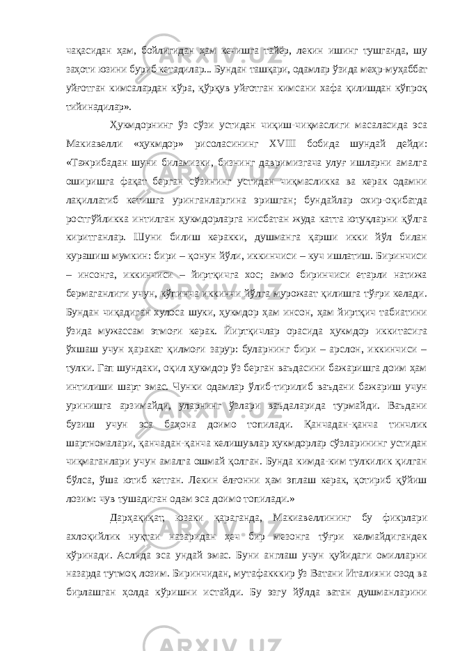 чақасидан ҳам, бойлигидан ҳам кечишга тайёр, лекин ишинг тушганда, шу заҳоти юзини буриб кетадилар... Бундан ташқари, одамлар ўзида меҳр-муҳаббат уйғотган кимсалардан кўра, қўрқув уйғотган кимсани хафа қилишдан кўпроқ тийинадилар». Ҳукмдорнинг ўз сўзи устидан чиқиш-чиқмаслиги масаласида эса Макиавелли «ҳукмдор» рисоласининг XVIII бобида шундай дейди: «Тажрибадан шуни биламизки, бизнинг давримизгача улуғ ишларни амалга оширишга фақат берган сўзининг устидан чиқмасликка ва керак одамни лақиллатиб кетишга уринганларгина эришган; бундайлар охир-оқибатда ростгўйликка интилган ҳукмдорларга нисбатан жуда катта ютуқларни қўлга киритганлар. Шуни билиш керакки, душманга қарши икки йўл билан курашиш мумкин: бири – қонун йўли, иккинчиси – куч ишлатиш. Биринчиси – инсонга, иккинчиси – йиртқичга хос; аммо биринчиси етарли натижа бермаганлиги учун, кўпинча иккинчи йўлга мурожаат қилишга тўғри келади. Бундан чиқадиган хулоса шуки, ҳукмдор ҳам инсон, ҳам йиртқич табиатини ўзида мужассам этмоғи керак. Йиртқичлар орасида ҳукмдор иккитасига ўхшаш учун ҳаракат қилмоғи зарур: буларнинг бири – арслон, иккинчиси – тулки. Гап шундаки, оқил ҳукмдор ўз берган ваъдасини бажаришга доим ҳам интилиши шарт эмас. Чунки одамлар ўлиб-тирилиб ваъдани бажариш учун уринишга арзимайди, уларнинг ўзлари ваъдаларида турмайди. Ваъдани бузиш учун эса баҳона доимо топилади. Қанчадан-қанча тинчлик шартномалари, қанчадан-қанча келишувлар ҳукмдорлар сўзларининг устидан чиқмаганлари учун амалга ошмай қолган. Бунда кимда-ким тулкилик қилган бўлса, ўша ютиб кетган. Лекин ёлғонни ҳам эплаш керак, қотириб қўйиш лозим: чув тушадиган одам эса доимо топилади.» Дарҳақиқат, юзаки қараганда, Макиавеллининг бу фикрлари ахлоқийлик нуқтаи назаридан ҳеч бир мезонга тўғри келмайдигандек кўринади. Аслида эса ундай эмас. Буни англаш учун қуйидаги омилларни назарда тутмоқ лозим. Биринчидан, мутафакккир ўз Ватани Италияни озод ва бирлашган ҳолда кўришни истайди. Бу эзгу йўлда ватан душманларини 