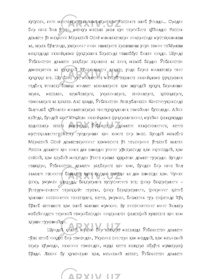 хусусан, янги жанговар ҳаво кемалари ҳам Россияга олиб ўтилди... Орадан бир неча йил ўтгач, мазкур масала реал кун тартибига қўйилди: Россия давлати ўз мақеини Марказий Осиё мамлакатлари ичкарисида мустаҳкамлаш ва, керак бўлганда, уларнинг ички ишларига аралашиш учун замин тайёрлаш мақсадида иккиёқлама фуқаролик борасида ташаббус билан чиқди. Шунда Ўзбекистон давлати раҳбари оқилона ва аниқ жавоб берди: Ўзбекистон демократик ва ҳуқуқий йўналишдаги давлат, унда барча миллатлар тенг ҳуқуққа эга. Шу боис рус миллатига мансуб аҳолига иккиёқлама фуқаролик тадбиқ этилса, бошқа миллат вакилларига ҳам шундай ҳуқуқ берилиши керак, масалан, корейсларга, украинларга, юнонларга, қозоқларга, тожикларга ва ҳоказо. Акс ҳолда, Ўзбекистон Республикаси Конституциясида белгилаб қўйилган миллатлараро тенгҳуқуқлилик тамойили бузилади. Айни пайтда, бундай кенг миқёсли иккиёқлама фуқароликнинг, муайян фавқулодда ҳодисалар юзага келганда, Ўзбекистон давлати хавфсизлигига, хатто мустақиллигига хатар туғдириши ҳеч кимга сир эмас. Бундай жавобга Марказий Осиё давлатларининг ҳаммасига ўз таъсирини ўтказиб келган Россия давлати ҳеч нима дея олмади: унинг рўпарасида ҳам иқтисодий, ҳам сиёсий, ҳам ҳарбий жиҳатдан ўзига яраша қудратли давлат турарди. Бундан ташқари, Ўзбекистон давлати раҳбарига ҳеч ким, бундан бир неча йил аввалги гапингиз бошқача эдик-ку, дея олмади ва дея олмасди ҳам. Чунки фикр, умуман олганда, беқарорлик хусусиятига эга; фикр беқарорлиги – ўзгарувчанлиги тараққиёт гарови, фикр барқарорлиги, фикрнинг қотиб қолиши инсониятни таназзулга, хатто, умуман, биологик тур сифатида йўқ бўлиб кетишига ҳам олиб келиши мумкин. Бу инсониятнинг минг йиллар мобайнидаги тарихий тажрибасидан чиқарилган фалсафий хулосага ҳеч ким қарши туролмайди. Шундай қилиб, муҳим бир халқаро масалада Ўзбекистон давлати тўла ютиб чиқди: бир томондан, Украина сингари ҳам моддий, ҳам маънавий зарар кўрмади, иккинчи томондан, жуда катта халқаро обрўга мушарраф бўлди. Лекин бу қувонарли ҳол, маънавий лаззат, Ўзбекистон давлати 