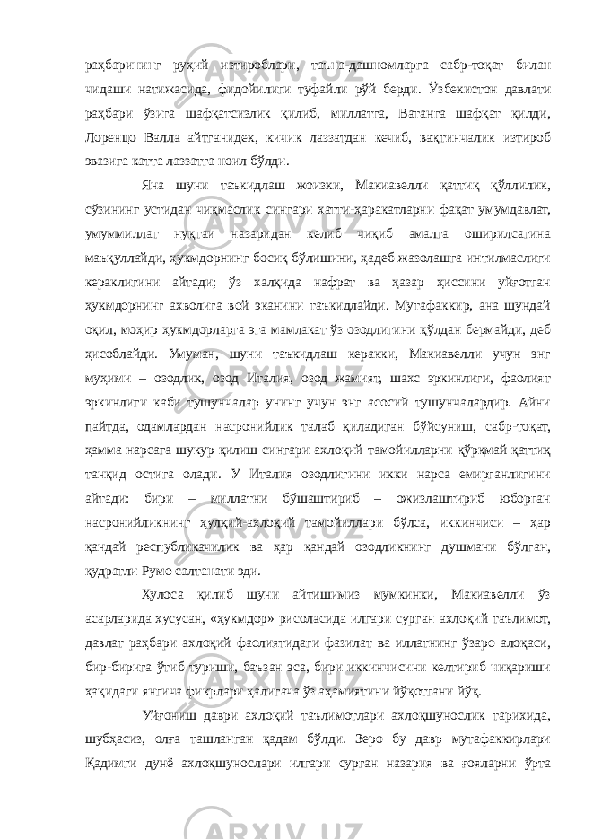 раҳбарининг руҳий изтироблари, таъна-дашномларга сабр-тоқат билан чидаши натижасида, фидойилиги туфайли рўй берди. Ўзбекистон давлати раҳбари ўзига шафқатсизлик қилиб, миллатга, Ватанга шафқат қилди, Лоренцо Валла айтганидек, кичик лаззатдан кечиб, вақтинчалик изтироб эвазига катта лаззатга ноил бўлди. Яна шуни таъкидлаш жоизки, Макиавелли қаттиқ қўллилик, сўзининг устидан чиқмаслик сингари хатти-ҳаракатларни фақат умумдавлат, умуммиллат нуқтаи назаридан келиб чиқиб амалга оширилсагина маъқуллайди, ҳукмдорнинг босиқ бўлишини, ҳадеб жазолашга интилмаслиги кераклигини айтади; ўз халқида нафрат ва ҳазар ҳиссини уйғотган ҳукмдорнинг ахволига вой эканини таъкидлайди. Мутафаккир, ана шундай оқил, моҳир ҳукмдорларга эга мамлакат ўз озодлигини қўлдан бермайди, деб ҳисоблайди. Умуман, шуни таъкидлаш керакки, Макиавелли учун энг муҳими – озодлик, озод Италия, озод жамият, шахс эркинлиги, фаолият эркинлиги каби тушунчалар унинг учун энг асосий тушунчалардир. Айни пайтда, одамлардан насронийлик талаб қиладиган бўйсуниш, сабр-тоқат, ҳамма нарсага шукур қилиш сингари ахлоқий тамойилларни қўрқмай қаттиқ танқид остига олади. У Италия озодлигини икки нарса емирганлигини айтади: бири – миллатни бўшаштириб – ожизлаштириб юборган насронийликнинг ҳулқий-ахлоқий тамойиллари бўлса, иккинчиси – ҳар қандай республикачилик ва ҳар қандай озодликнинг душмани бўлган, қудратли Румо салтанати эди. Хулоса қилиб шуни айтишимиз мумкинки, Макиавелли ўз асарларида хусусан, «ҳукмдор» рисоласида илгари сурган ахлоқий таълимот, давлат раҳбари ахлоқий фаолиятидаги фазилат ва иллатнинг ўзаро алоқаси, бир-бирига ўтиб туриши, баъзан эса, бири иккинчисини келтириб чиқариши ҳақидаги янгича фикрлари ҳалигача ўз аҳамиятини йўқотгани йўқ. Уйғониш даври ахлоқий таълимотлари ахлоқшунослик тарихида, шубҳасиз, олға ташланган қадам бўлди. Зеро бу давр мутафаккирлари Қадимги дунё ахлоқшунослари илгари сурган назария ва ғояларни ўрта 