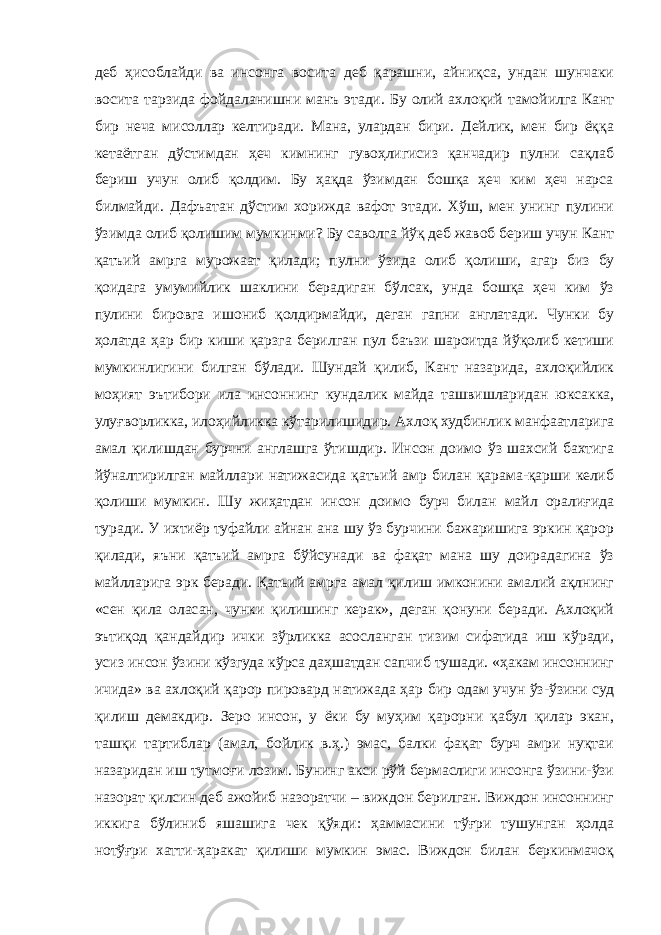 деб ҳисоблайди ва инсонга восита деб қарашни, айниқса, ундан шунчаки восита тарзида фойдаланишни манъ этади. Бу олий ахлоқий тамойилга Кант бир неча мисоллар келтиради. Мана, улардан бири. Дейлик, мен бир ёққа кетаётган дўстимдан ҳеч кимнинг гувоҳлигисиз қанчадир пулни сақлаб бериш учун олиб қолдим. Бу ҳақда ўзимдан бошқа ҳеч ким ҳеч нарса билмайди. Дафъатан дўстим хорижда вафот этади. Хўш, мен унинг пулини ўзимда олиб қолишим мумкинми? Бу саволга йўқ деб жавоб бериш учун Кант қатъий амрга мурожаат қилади; пулни ўзида олиб қолиши, агар биз бу қоидага умумийлик шаклини берадиган бўлсак, унда бошқа ҳеч ким ўз пулини бировга ишониб қолдирмайди, деган гапни англатади. Чунки бу ҳолатда ҳар бир киши қарзга берилган пул баъзи шароитда йўқолиб кетиши мумкинлигини билган бўлади. Шундай қилиб, Кант назарида, ахлоқийлик моҳият эътибори ила инсоннинг кундалик майда ташвишларидан юксакка, улуғворликка, илоҳийликка кўтарилишидир. Ахлоқ худбинлик манфаатларига амал қилишдан бурчни англашга ўтишдир. Инсон доимо ўз шахсий бахтига йўналтирилган майллари натижасида қатъий амр билан қарама-қарши келиб қолиши мумкин. Шу жиҳатдан инсон доимо бурч билан майл оралиғида туради. У ихтиёр туфайли айнан ана шу ўз бурчини бажаришига эркин қарор қилади, яъни қатъий амрга бўйсунади ва фақат мана шу доирадагина ўз майлларига эрк беради. Қатьий амрга амал қилиш имконини амалий ақлнинг «сен қила оласан, чунки қилишинг керак», деган қонуни беради. Ахлоқий эътиқод қандайдир ички зўрликка асосланган тизим сифатида иш кўради, усиз инсон ўзини кўзгуда кўрса даҳшатдан сапчиб тушади. «ҳакам инсоннинг ичида» ва ахлоқий қарор пировард натижада ҳар бир одам учун ўз-ўзини суд қилиш демакдир. Зеро инсон, у ёки бу муҳим қарорни қабул қилар экан, ташқи тартиблар (амал, бойлик в.ҳ.) эмас, балки фақат бурч амри нуқтаи назаридан иш тутмоғи лозим. Бунинг акси рўй бермаслиги инсонга ўзини-ўзи назорат қилсин деб ажойиб назоратчи – виждон берилган. Виждон инсоннинг иккига бўлиниб яшашига чек қўяди: ҳаммасини тўғри тушунган ҳолда нотўғри хатти-ҳаракат қилиши мумкин эмас. Виждон билан беркинмачоқ 